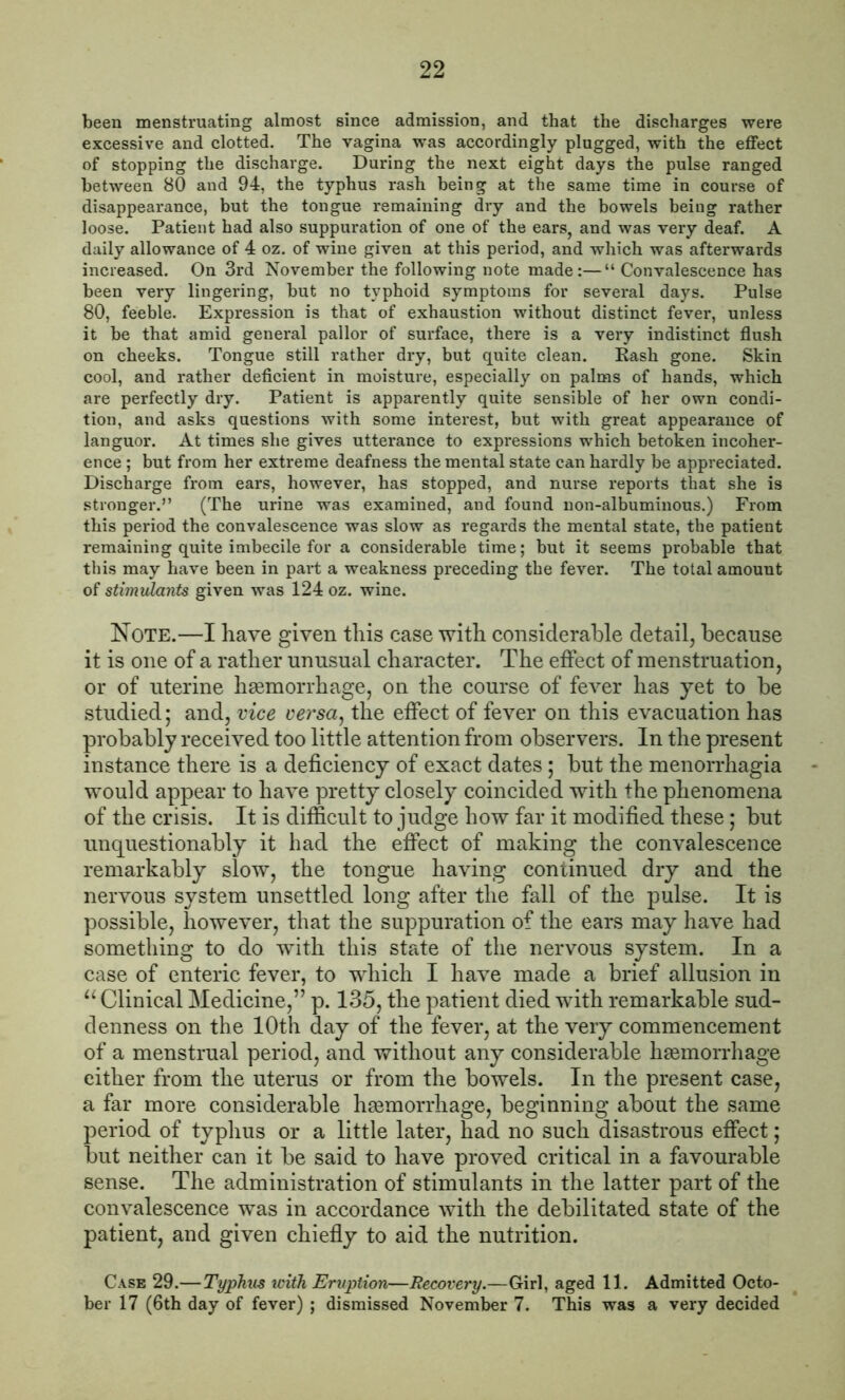 been menstruating almost since admission, and that the discharges were excessive and clotted. The vagina was accordingly plugged, with the effect of stopping the discharge. During the next eight days the pulse ranged between 80 and 94, the typhus rash being at the same time in course of disappearance, but the tongue remaining dry and the bowels being rather loose. Patient had also suppuration of one of the ears, and was very deaf. A daily allowance of 4 oz. of wine given at this period, and which was afterwards increased. On 3rd November the following note made:—“ Convalescence has been very lingering, but no typhoid symptoms for several days. Pulse 80, feeble. Expression is that of exhaustion without distinct fever, unless it be that amid general pallor of surface, there is a very indistinct flush on cheeks. Tongue still rather dry, but quite clean. Rash gone. Skin cool, and rather deficient in moisture, especially on palms of hands, which are perfectly dry. Patient is apparently quite sensible of her own condi- tion, and asks questions with some interest, but with great appearance of languor. At times she gives utterance to expressions which betoken incoher- ence ; but from her extreme deafness the mental state can hardly be appreciated. Discharge from ears, however, has stopped, and nurse reports that she is stronger.” (The urine was examined, and found non-albuminous.) From this period the convalescence was slow as regards the mental state, the patient remaining quite imbecile for a considerable time; but it seems probable that this may have been in part a weakness preceding the fever. The total amount of stimulants given was 124 oz. wine. Note.—I have given this case with considerable detail, because it is one of a rather unusual character. The effect of menstruation, or of uterine haemorrhage, on the course of fever has yet to be studied; and, vice versa, the effect of fever on this evacuation has probably received too little attention from observers. In the present instance there is a deficiency of exact dates; but the menorrhagia would appear to have pretty closely coincided with the phenomena of the crisis. It is difficult to judge how far it modified these; but unquestionably it had the effect of making the convalescence remarkably slow, the tongue having continued dry and the nervous system unsettled long after the fall of the pulse. It is possible, however, that the suppuration of the ears may have had something to do with this state of the nervous system. In a case of enteric fever, to which I have made a brief allusion in “ Clinical Medicine,” p. 135, the patient died with remarkable sud- denness on the 10th day of the fever, at the very commencement of a menstrual period, and without any considerable haemorrhage either from the uterus or from the bowels. In the present case, a far more considerable haemorrhage, beginning about the same period of typhus or a little later, had no such disastrous effect; but neither can it be said to have proved critical in a favourable sense. The administration of stimulants in the latter part of the convalescence was in accordance with the debilitated state of the patient, and given chiefly to aid the nutrition. Case 29.— Typhus with Eruption—Recovery.—Girl, aged 11. Admitted Octo- ber 17 (6th day of fever) ; dismissed November 7. This was a very decided