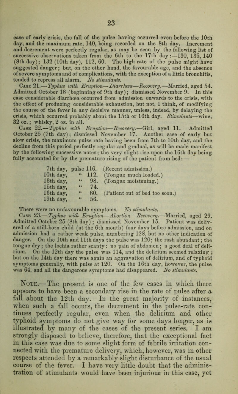 case of early crisis, the fall of the pulse having occurred even before the 10th day, and the maximum rate, 140, being recorded on the 8th day. Increment and decrement were perfectly regular, as may be seen by the following list of successive observations taken from the 6th to the 17th day:—130, 135, 140 (8th day); 132 (10th day), 112, 60. The high rate of the pulse might have suggested danger; but, on the other hand, the favourable age, and the absence of severe symptoms and of complications, with the exception of a little bronchitis, tended to repress all alarm. No stimulants. Case 21.— Typhus with Eruption—Diarrhxm—Recovery.—Married, aged 54. Admitted October 18 (beginning of 9th day) ; dismissed November 9. In this case considerable diarrhoea occurred from admission onwards to the crisis, with the effect of producing considerable exhaustion, but not, I think, of modifying the course of the fever in any decisive manner, unless, indeed, by delaying the crisis, which occurred probably about the 15th or 16th day. Stimulants—wine, 32 oz.; whisky, 2 oz. in all. Case 22.— Typhus with Eruption—Recovery.—Girl, aged 11. Admitted October 25 (7th day); dismissed November 17. Another case of early but slow crisis, the maximum pulse rate having been from 7th to 10th day, and the decline from this period perfectly regular and gradual, as will be made manifest by the following successive notes; the very slight rise upon the 16th day being fully accounted for by the premature rising of the patient from bed:— 7th day, pulse 116. 10th day, “ 112. 13th day, “ 98. 15th day, “ 74. 16th day, “ 80. 19th day, “ 56. (Recent admission.) (Tongue much loaded.) (Tongue moistening.) (Patient out of bed too soon.) There were no unfavourable symptoms. No stimulants. Case 23.—Typhus with Eruption—Abortion—Recovery.—Married, aged 29. Admitted October 25 (8th day) ; dismissed November 15. Patient was deliv- ered of a still-born child (at the 6th month) four days before admission, and on admission had a rather weak pulse, numbering 128, but no other indication of danger. On the 10th and 11th days the pulse was 120; the rash abundant; the tongue dry; the lochia rather scanty: no pain of abdomen; a good deal of deli- rium. On the 12th day the pulse was 114, and the delirium seemed relaxing ; but on the 14th day there was again an aggravation of delirium, and of typhoid symptoms generally, with pulse at 120. On the 16th day, however, the pulse was 64, and all the dangerous symptoms had disappeared. No stimulants. Note.—The present is one of the few cases in which there appears to have been a secondary rise in the rate of pulse after a fall about the 12th day. In the great majority of instances, when such a fall occurs, the decrement in the pulse-rate con- tinues perfectly regular, even when the delirium and other typhoid symptoms do not give way for some days longer, as is illustrated by many of the cases of the present series. I am strongly disposed to believe, therefore, that the exceptional fact in this case was due to some slight form of febrile irritation con- nected with the premature delivery, which, however, was in other respects attended by a remarkably slight disturbance of the usual course of the fever. I have very little doubt that the adminis- tration of stimulants would have been injurious in this case, yet