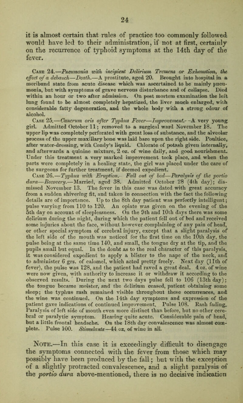 it is almost certain that rules of practice too commonly followed would have led to their administration, if not at first, certainly on the recurrence of typhoid symptoms at the 14th day of the fever. Case 24.—Pneumonia with incipient Delirium Tremens or Exhaustion, the effect of a debauch—Death.—A prostitute, aged 20. Brought into hospital in a moribund state from acute disease which was ascertained to be mainly pneu- monia, but with symptoms of grave nervous disturbance and of collapse. Died within an hour or two after admission. On post mortem examination the left lung found to be almost completely hepatized, the liver much enlarged, with considerable fatty degeneration, and the whole body with a strong odour of alcohol. Case 25.—Cancrum oris after Typhus Fever—Improvement.--A very young girl. Admitted October 11; removed to a surgical ward November 18. The upper lip was completely perforated with great loss of substance, and the alveolar process of the upper maxillary bone was laid bare upon the right side. Poultice, after water-dressing, with Condy’s liquid. Chlorate of potash given internally, and afterwards a quinine mixture, 2 oz. of wine daily, and good nourishment. Under this treatment a very marked improvement took place, and when the parts were completely in a healing state, the girl was placed under the care of the surgeons for further treatment, if deemed expedient. Case 26.—Typhus with Eruption.- Fall out of bed—Paralysis of the poHio dura—Recovery.—Married, aged 38. Admitted October 28 (4th day); dis- missed November 13. The fever in this case was dated with great accuracy from a sudden shivering fit, and taken in connection with the fact the following details are of importance. Up to the 8th day patient was perfectly intelligent; pulse varying from 110 to 120. An opiate was given on the evening of the 5th day on account of sleeplessness. On the 9th and 10th days there was some delirium during the night, during which the patient fell out of bed and received some injuries about the face, without however complaining of any pain of head, or other special symptom of cerebral injury, except that a slight paralysis of the left side of the mouth was noticed for the first time on the 10th day, the pulse being at the same time 140, and small, the tongue dry at the tip, and the pupils small but equal. In the doubt as to the real character of this paralysis, it was considered expedient to apply a blister to the nape of the neck, and to administer 6 grs. of calomel, which acted pretty freely. Next day (11th of fever), the pulse was 128, and the patient had raved a great deal. 4oz. of wine were now given, with authority to increase it or withdraw it according to the observed results. During the next two days pulse fell to 106 (13th day); the tongue became raoister, and the delirium ceased, patient obtaining some sleep; the typhus rash remained visible throughout these occurrences, and the wine was continued. On the 14th day symptoms and expression of the patient gave indications of continued improvement. Pulse 108. Rash fading. Paralysis of left side of mouth even more distinct than before, but no other cere- bral or paralytic symptom. Hearing quite acute. Considerable pain of head, but a little frontal headache. On the 18th day convalescence was almost com- plete. Pulse 100. Stimulants—44 oz. of wine in all. Note.—In tliis case it is exceedingly difficult to disengage the symptoms connected with the fever from those which may possibly have been produced by the fall; but with the exception of a slightly protracted convalescence, and a slight paralysis of the portio dura above-mentioned, there is no decisive indication