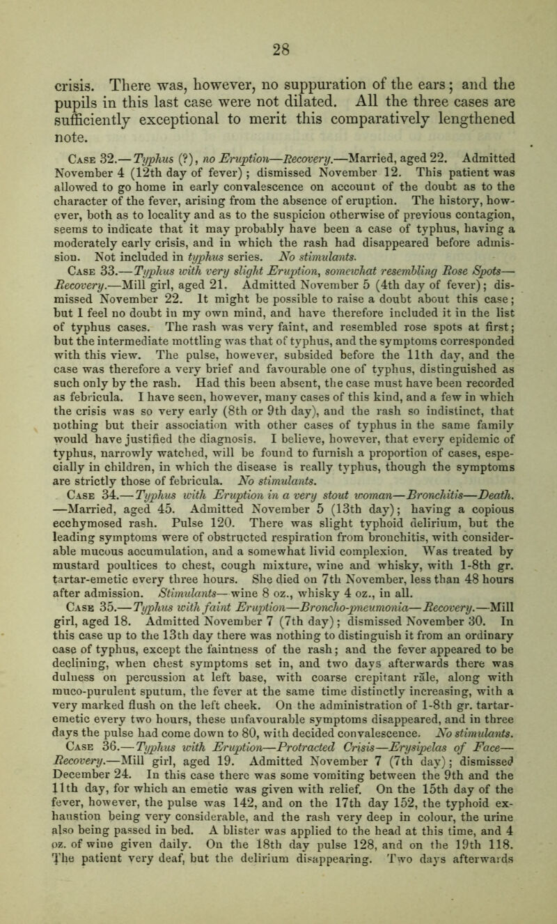 crisis. There was, however, no suppuration of the ears; and the pupils in this last case were not dilated. All the three cases are sufficiently exceptional to merit this comparatively lengthened note. Case 32.— Typhus (?), no Eruption—Recovery.—Married, aged 22. Admitted November 4 (12th day of fever); dismissed November 12. This patient was allowed to go home in early convalescence on account of the doubt as to the character of the fever, arising from the absence of eruption. The history, how- ever, both as to locality and as to the suspicion otherwise of previous contagion, seems to indicate that it may probably have been a case of typhus, having a moderately early crisis, and in which the rash had disappeared before admis- sion. Not included in typhus series. No stimulants. Case 33.—Typhus with very slight Eruption, somewhat resembling Rose Spots— Recovery.—Mill girl, aged 21. Admitted November 5 (4th day of fever); dis- missed November 22. It might be possible to raise a doubt about this case; but 1 feel no doubt in my own mind, and have therefore included it in the list of typhus cases. The rash was very faint, and resembled rose spots at first; but the intermediate mottling was that of typhus, and the symptoms corresponded with this view. The pulse, however, subsided before the 11th day, and the case was therefore a very brief and favourable one of typhus, distinguished as such only by the rash. Had this been absent, the case must have been recorded as febt icula. I have seen, however, many cases of this kind, and a few in which the crisis was so very early (8th or 9th day), and the rash so indistinct, that nothing but tbeir association with other cases of typhus in the same family would have justified the diagnosis. I believe, however, that every epidemic of typhus, narrowly watched, will be found to furnish a proportion of cases, espe- cially in children, in which the disease is really typhus, though the symptoms are strictly those of febricula. No stimulants. Case 34.— Typhus with Eruption in a very stout woman—Bronchitis—Death. —Married, aged 45. Admitted November 5 (13th day); having a copious ecchymosed rash. Pulse 120. There was slight typhoid delirium, but the leading symptoms were of obstructed respiration from bronchitis, with consider- able mucous accumulation, and a somewhat livid complexion. Was treated by mustard poultices to chest, cough mixture, wine and whisky, with l-8th gr. tartar-emetic every three hours. She died on 7th November, less than 48 hours after admission. Stimulants—wine 8 oz., whisky 4 oz., in all. Case 35.—Typhus with faint Eruption—Broncho-pneumonia—Recovery.—Mill girl, aged 18. Admitted November 7 (7th day); dismissed November 30. In this case up to the 13th day there was nothing to distinguish it from an ordinary case of typhus, except the faintness of the rash; and the fever appeared to be declining, when chest symptoms set in, and two days afterwards there was duluess on percussion at left base, with coarse crepitant rale, along with muco-purulent sputum, the fever at the same time distinctly increasing, with a very marked flush on the left cheek. On the administration of l-8th gr. tartar- emetic every two hours, these unfavourable symptoms disappeared, and in three days the pulse had come down to 80, with decided convalescence. No stimulants. Case 36.— Typhus with Eruption—Protracted Crisis—Erysipelas of Face— Recovery.—Mill girl, aged 19. Admitted November 7 (7th day); dismissed December 24. In this case there was some vomiting between the 9th and the 11th day, for which an emetic was given with relief. On the 15th day of the fever, however, the pulse was 142, and on the 17th day 152, the typhoid ex- haustion being very considerable, and the rash very deep in colour, the urine also being passed in bed. A blister was applied to the head at this time, and 4 oz. of wine given daily. On the 18th day pulse 128, and on the 19th 118. The patient very deaf, but the delirium disappearing. Two days afterwards
