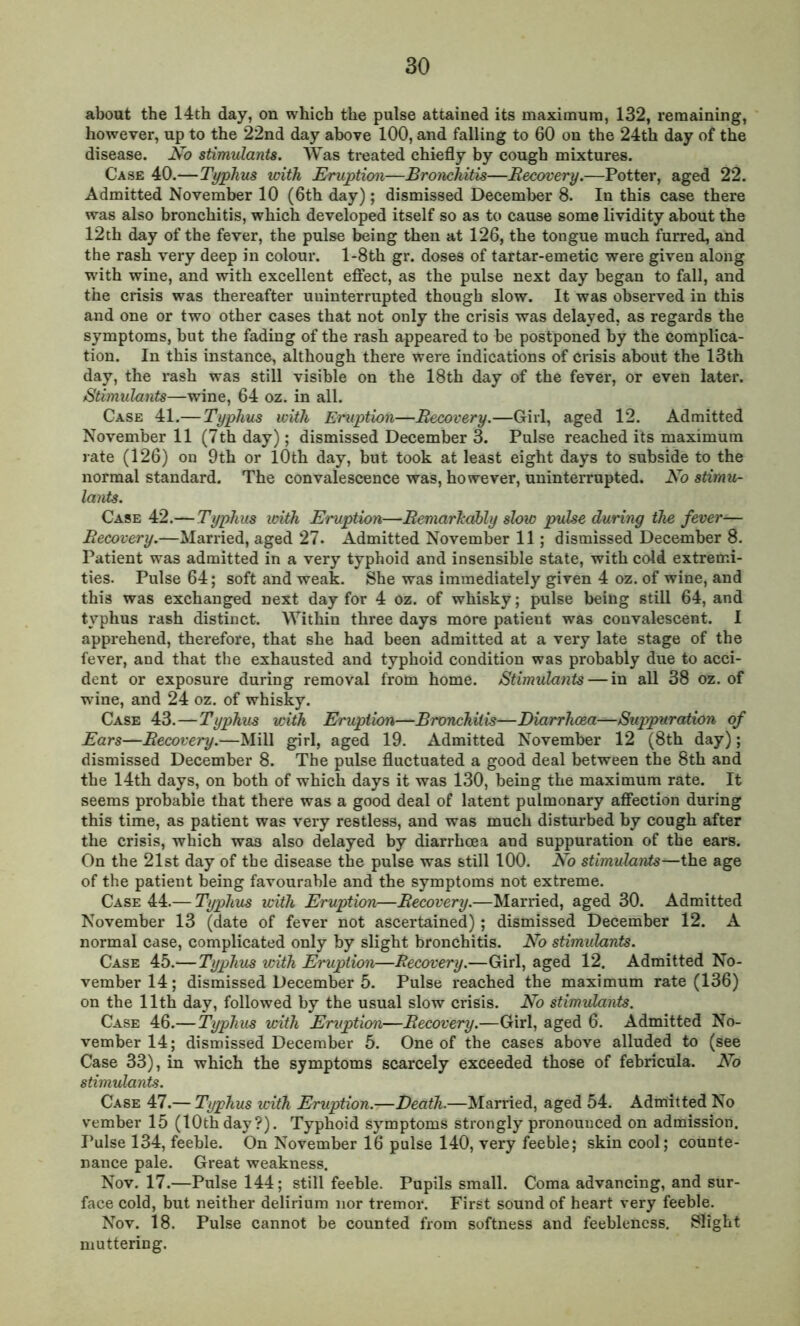 about the 14th day, on which the pulse attained its maximum, 132, remaining, however, up to the 22nd day above 100, and falling to 60 on the 24th day of the disease. No stimulants. Was treated chiefly by cough mixtures. Case 40.—Typhus with Eruption—Bronchitis—Recovery.—Potter, aged 22. Admitted November 10 (6th day); dismissed December 8. In this case there was also bronchitis, which developed itself so as to cause some lividity about the 12th day of the fever, the pulse being then at 126, the tongue much furred, and the rash very deep in colour. l-8th gr. doses of tartar-emetic were given along with wine, and with excellent effect, as the pulse next day began to fall, and the crisis was thereafter uninterrupted though slow. It was observed in this and one or two other cases that not only the crisis was delayed, as regards the symptoms, but the fading of the rash appeared to be postponed by the complica- tion. In this instance, although there were indications of crisis about the 13th day, the rash was still visible on the 18th day of the fever, or even later. Stimulants—wine, 64 oz. in all. Case 41.— Typhus with Eruption—Recovery.—Girl, aged 12. Admitted November 11 (7th day); dismissed December 3. Pulse reached its maximum rate (126) on 9th or 10th day, but took at least eight days to subside to the normal standard. The convalescence was, however, uninterrupted. No stimu- lants. Case 42.— Typhus with Eruption—Remarkably slow pulse during the fever— Recovery.—Married, aged 27. Admitted November 11; dismissed December 8. Patient was admitted in a very typhoid and insensible state, with cold extremi- ties. Pulse 64; soft and weak. She was immediately given 4 oz. of wine, and this was exchanged next day for 4 oz. of whisky; pulse being still 64, and typhus rash distinct. Within three days more patieut was convalescent. I apprehend, therefore, that she had been admitted at a very late stage of the fever, and that the exhausted and typhoid condition was probably due to acci- dent or exposure during removal from home. Stimulants — in all 38 oz. of wine, and 24 oz. of whisky. Case 43.—Typhus with Eruption—Bronchitis—Diarrhoea—Suppuration of Ears—Recovery.—Mill girl, aged 19. Admitted November 12 (8th day); dismissed December 8. The pulse fluctuated a good deal between the 8th and the 14th days, on both of which days it was 130, being the maximum rate. It seems probable that there was a good deal of latent pulmonary affection during this time, as patient was very restless, and was much disturbed by cough after the crisis, which wan also delayed by diarrhoea and suppuration of the ears. On the 21st day of the disease the pulse was still 100. No stimulants—the age of the patient being favourable and the symptoms not extreme. Case 44.— Typhus with Eruption—Recovery.—Married, aged 30. Admitted November 13 (date of fever not ascertained); dismissed December 12. A normal case, complicated only by slight bronchitis. No stimulants. Case 45.— Typhus with Eruption—Recovery.—Girl, aged 12. Admitted No- vember^; dismissed December 5. Pulse reached the maximum rate (136) on the 11th day, followed by the usual slow crisis. No stimulants. Case 46.—Typhus with Eruption—Recovery.—Girl, aged 6. Admitted No- vember 14; dismissed December 5. One of the cases above alluded to (see Case 33), in which the symptoms scarcely exceeded those of febricula. No stimulants. Case 47.— Typhus with Eruption.-—Death.—Married, aged 54. Admitted No vember 15 (10th day?). Typhoid symptoms strongly pronounced on admission. Pulse 134, feeble. On November 16 pulse 140, very feeble; skin cool; counte- nance pale. Great weakness. Nov. 17.—Pulse 144; still feeble. Pupils small. Coma advancing, and sur- face cold, but neither delirium nor tremor. First sound of heart very feeble. Nov. 18. Pulse cannot be counted from softness and feebleness. Slight muttering.