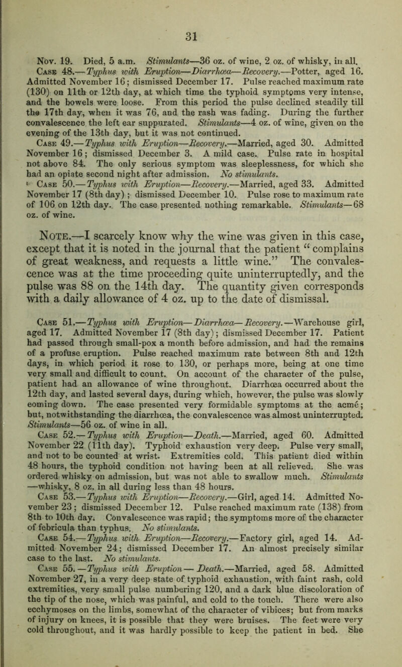 Nov. 19. Died, 5 a.m. Stimulants—36 oz. of wine, 2 oz. of whisky, in all. Case 48.— Typhus with Eruption—Diarrhoea—Recovery.—Potter, aged 16. Admitted November 16; dismissed December 17. Pulse reached maximum rate (130) on 11th or 12th day, at which time the typhoid symptoms very intense, and the bowels were loose. From this period the pulse declined steadily till the 17th day, when it was 76, and the rash was fading. During the further convalescence the left ear suppurated. Stimulants—4 oz. of wine, given on the evening of the 13th day, hut it was not continued. Case 49.— Typhus with Eruption—Recovery.—Married, aged 30. Admitted November 16; dismissed December 3. A mild case. Pulse rate in hospital not above 84. The only serious symptom was sleeplessness, for which she had an opiate second night after admission. No stimulants. * Case 50.— Typhus with Eruption—Recovery.—Married, aged 33. Admitted November 17 (8th day) ; dismissed December 10. Pulse rose to maximum rate of 106 on 12th day. The case presented nothing remarkable. Stimulants—68 oz. of wine. Note.—I scarcely know why the wine was given in this case, except that it is noted in the journal that the patient u complains of great weakness, and requests a little wine.” The convales- cence was at the time proceeding quite uninterruptedly, and the pulse was 88 on the 14th day. The quantity given corresponds with a daily allowance of 4 oz. up to the date of dismissal. Case 51.—Typhus with Eruption—Diarrhoea—Recovery.—Warehouse girl, aged 17. Admitted November 17 (8th day); dismissed December 17. Patient had passed through small-pox a month before admission, and had the remains of a profuse eruption. Pulse reached maximum rate between 8th and 12th days, in which period it rose to 130, or perhaps more, being at one time very small and difficult to count. On account of the character of the pulse, patient had an allowance of wine throughout. Diarrhoea occurred about the 12th day, and lasted several days, during which, however, the pulse was slowly eoming down. The case presented very formidable symptoms at the acme; but, notwithstanding the diarrhoea, the convalescence was almost uninterrupted. Stimulants—-56 oz. of wine in all. Case 52. — Typhus with Eruption—Death.—Married, aged 60. Admitted November 22 (11th day). Typhoid exhaustion very deep. Pulse very small, and not to be counted at wrist. Extremities cold. This patient died within 48 hours, the typhoid condition not having been at all relieved. She was ordered whisky on admission, but was not able to swallow much. Stimulants —whisky, 8 oz. in all during less than 48 hours. Case 53.— Typhus with Eruption—Recovery.—Girl, aged 14. Admitted No- vember 23 ; dismissed December 12. Pulse reached maximum rate (138) from 8th to 10th day. Convalescence was rapid; the symptoms more of the character of febricula than typhus. No stimulants. Case 54.—Typhus with Eruption—Recovery.—Factory girl, aged 14. Ad- mitted November 24; dismissed December 17. An almost precisely similar case to the last. No stimulants. Case 55.—Typhus with Eruption—Death.—Married, aged 58. Admitted November 27, in a very deep state of typhoid exhaustion, with faint rash, cold extremities, very small pulse numbering 120, and a dark blue discoloration of the tip of the nose, which was painful, and cold to the touch. There were also ecchymoses on the limbs, somewhat of the character of vibices; but from marks of injury on knees, it is possible that they were bruises. The feet were very cold throughout, and it was hardly possible to keep the patient in bed. She