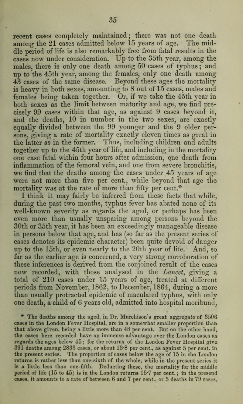 recent cases completely maintained; there was not one death among the 21 cases admitted below 15 years of age. The mid- dle period of life is also remarkably free from fatal results in the cases now under consideration. Up to the 35th year, among the males, there is only one death among 50 cases of typhus; and up to the 45th year, among the females, only one death among 43 cases of the same disease. Beyond these ages the mortality is heavy in both sexes, amounting to 8 out of 15 cases, males and females being taken together. Or, if we take the 45th year in both sexes as the limit between maturity and age, we find pre- cisely 99 cases within that age, as against 9 cases beyond it, and the deaths, 10 in number in the two sexes, are exactly equally divided between the 99 younger and the 9 older per- sons, giving a rate of mortality exactly eleven times as great in the latter as in the former. Thus, including children and adults together up to the 45th year of life, and including in the mortality one case fatal within four hours after admission, one death from inflammation of the femoral vein, and one from severe bronchitis, we find that the deaths among the cases under 45 years of age were not more than five per cent., while beyond that age the mortality was at the rate of more than fifty per cent.* I think it may fairly be inferred from these facts that while, during the past two months, typhus fever has abated none of its well-known severity as regards the aged, or perhaps has been even more than usually unsparing among persons beyond the 30th or 35th year, it has been an exceedingly manageable disease in persons below that age, and has (so far as the present series of cases denotes its epidemic character) been quite devoid of danger up to the 15th, or even nearly to the 20th year of life. And, so far as the earlier age is concerned, a very strong corroboration of these inferences is derived from the conjoined result of the cases now recorded, with those analysed in the Lancet, giving a total of 210 cases under 15 years of age, treated at different periods from November, 1862, to December, 1864, during a more than usually protracted epidemic of maculated typhus, with only one death, a child of 6 years old, admitted into hospital moribund, * The deaths among the aged, in Dr. Murchison’s great aggregate of 3506 cases in the London Fever Hospital, are in a somewhat smaller proportion than that above given, being a little more than 48 per cent. But on the other hand,, the cases here recorded have an immense advantage over the London cases as regards the ages below 45; for the returns of the London Fever Hospital give 391 deaths among 2833 cases, or about 13'8 per cent., as against 5 per cent, in the present series. The proportion of cases below the age of 15 in the London returns is rather less than one-sixth of the whole, while in the present series it is a little less than one-fifth. Deducting these, the mortality for the middle period of life (15 to 45) is in the London returns 15*7 per cent.; in the presend cases, it amounts to a rate of between 6 and 7 per cent., or 5 deaths in 79 cases,.