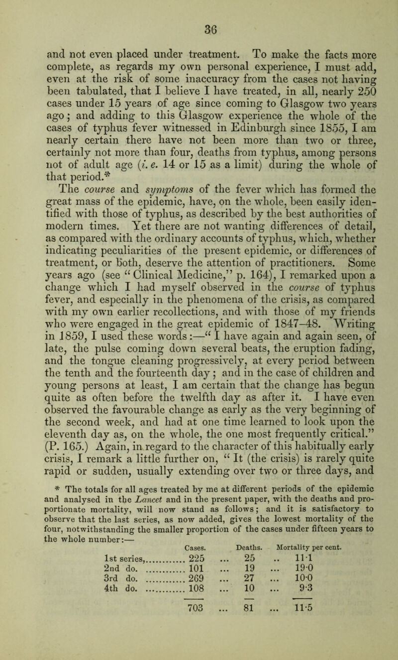 and not even placed under treatment. To make the facts more complete, as regards my own personal experience, I must add, even at the risk of some inaccuracy from the cases not having been tabulated, that I believe I have treated, in all, nearly 250 cases under 15 years of age since coming to Glasgow two years ago; and adding to this Glasgow experience the whole of the cases of typhus fever witnessed in Edinburgh since 1855, I am nearly certain there have not been more than two or three, certainly not more than four, deaths from typhus, among persons not of adult age (i. e. 14 or 15 as a limit) during the whole of that period.* The course and symptoms of the fever which has formed the great mass of the epidemic, have, on the whole, been easily iden- tified with those of typhus, as described by the best authorities of modern times. Yet there are not wanting differences of detail, as compared with the ordinary accounts of typhus, which, whether indicating peculiarities of the present epidemic, or differences of treatment, or both, deserve the attention of practitioners. Some years ago (see “ Clinical Medicine,” p. 164), I remarked upon a change which I had myself observed in the course of typhus fever, and especially in the phenomena of the crisis, as compared with my owrn earlier recollections, and with those of my friends who were engaged in the great epidemic of 1847-48. Writing in 1859, I used these words :—“ I have again and again seen, of late, the pulse coming down several beats, the eruption fading, and the tongue cleaning progressively, at every period between the tenth and the fourteenth day; and in the case of children and young persons at least, I am certain that the change has begun quite as often before the twelfth day as after it. I have even observed the favourable change as early as the very beginning of the second week, and had at one time learned to look upon the eleventh day as, on the wdiole, the one most frequently critical.” (P. 165.) Again, in regard to the character of this habitually early crisis, I remark a little further on, “It (the crisis) is rarely quite rapid or sudden, usually extending over two or three days, and * The totals for all ages treated by me at different periods of the epidemic and analysed in the Lancet and in the present paper, with the deaths and pro- portionate mortality, will now stand as follows; and it is satisfactory to observe that the last series, as now added, gives the lowest mortality of the four, notwithstanding the smaller proportion of the cases under fifteen years to the whole number:— Cases. Deaths. Mortality per cent. 1st series, 225 ... 25 .. Il l 2nd do 101 ... 19 ... 19*0 3rd do 269 ... 27 ... 10-0 4th do 108 ... 10 ... 9*3 703 81 11-5