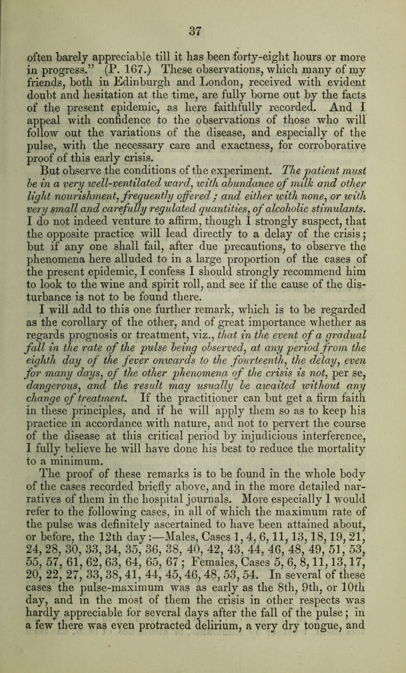 often barely appreciable till it has been forty-eight hours or more in progress.” (P. 167.) These observations, which many of my friends, both in Edinburgh and London, received with evident doubt and hesitation at the time, are fully borne out by the facts of the present epidemic, as here faithfully recorded. And I appeal with confidence to the observations of those who will follow out the variations of the disease, and especially of the pulse, with the necessary care and exactness, for corroborative proof of this early crisis. But observe the conditions of the experiment. The patient must he in a very well-ventilated ward, loith abundance of milk and other light nourishmentj frequently offered ; and either with none, or with very small and carefully regulated quantities, of alcoholic stimulants. I do not indeed venture to affirm, though I strongly suspect, that the opposite practice will lead directly to a delay of the crisis; but if any one shall fail, after due precautions, to observe the phenomena here alluded to in a large proportion of the cases of the present epidemic, I confess I should strongly recommend him to look to the wine and spirit roll, and see if the cause of the dis- turbance is not to be found there. I will add to this one further remark, which is to be regarded as the corollary of the other, and of great importance whether as regards prognosis or treatment, viz., that in the event of a gradual fall in the rate of the pulse being observed, at any period from the eighth day of the fever onwards to the fourteenth, the delay, even for many days, of the other phenomena of the crisis is not, per se, dangerous, and the result may usually be awaited without any change of treatment. If the practitioner can but get a firm faith in these principles, and if he will apply them so as to keep his practice in accordance with nature, and not to pervert the course of the disease at this critical period by injudicious interference, 1 fully believe he will have done his best to reduce the mortality to a minimum. The proof of these remarks is to be found in the whole body of the cases recorded briefly above, and in the more detailed nar- ratives of them in the hospital journals. More especially 1 would refer to the following cases, in all of which the maximum rate of the pulse was definitely ascertained to have been attained about, or before, the 12th day:—Males, Cases 1, 4, 6,11,13,18,19, 21, 24, 28, 30, 33, 34, 35, 36, 38, 40, 42, 43, 44, 46, 48, 49, 51, 53, 55, 57, 61, 62, 63, 64, 65, 67; Females, Cases 5, 6, 8,11,13,17, 20, 22, 27, 33, 38,41, 44, 45,46, 48, 53, 54. In several of these cases the pulse-maximum was as early as the 8th, 9th, or 10th day, and in the most of them the crisis in other respects was hardly appreciable for several days after the fall of the pulse; in a few there was even protracted delirium, a very dry tongue, and