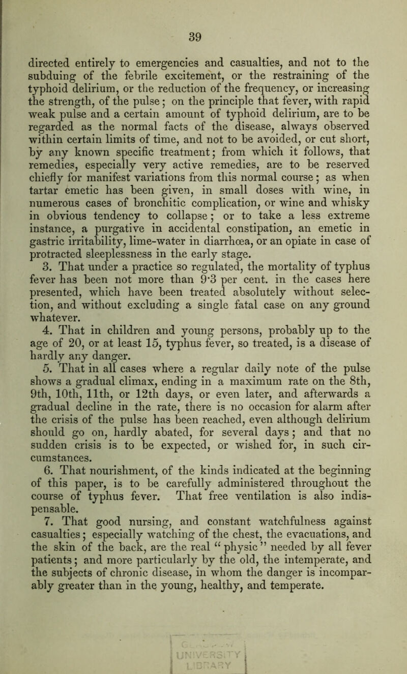 directed entirely to emergencies and casualties, and not to the subduing of the febrile excitement, or the restraining of the typhoid delirium, or the reduction of the frequency, or increasing the strength, of the pulse; on the principle that fever, with rapid weak pulse and a certain amount of typhoid delirium, are to be regarded as the normal facts of the disease, always observed within certain limits of time, and not to be avoided, or cut short, by any known specific treatment; from which it follows, that remedies, especially very active remedies, are to be reserved chiefly for manifest variations from this normal course; as when tartar emetic has been given, in small doses with wine, in numerous cases of bronchitic complication, or wine and whisky in obvious tendency to collapse; or to take a less extreme instance, a purgative in accidental constipation, an emetic in gastric irritability, lime-water in diarrhoea, or an opiate in case of protracted sleeplessness in the early stage. 3. That under a practice so regulated, the mortality of typhus fever has been not more than 9*3 per cent, in the cases here presented, which have been treated absolutely without selec- tion, and without excluding a single fatal case on any ground whatever. 4. That in children and young persons, probably up to the age of 20, or at least 15, typhus fever, so treated, is a disease of hardly any danger. 5. That in all cases where a regular daily note of the pulse shows a gradual climax, ending in a maximum rate on the 8th, 9th, 10th, 11th, or 12th days, or even later, and afterwards a gradual decline in the rate, there is no occasion for alarm after the crisis of the pulse has been reached, even although delirium should go on, hardly abated, for several days; and that no sudden crisis is to be expected, or wished for, in such cir- cumstances. 6. That nourishment, of the kinds indicated at the beginning of this paper, is to be carefully administered throughout the course of typhus fever. That free ventilation is also indis- pensable. 7. That good nursing, and constant watchfulness against casualties; especially watching of the chest, the evacuations, and the skin of the back, are the real u physic ” needed by all fever patients; and more particularly by the old, the intemperate, and the subjects of chronic disease, in whom the danger is incompar- ably greater than in the young, healthy, and temperate.