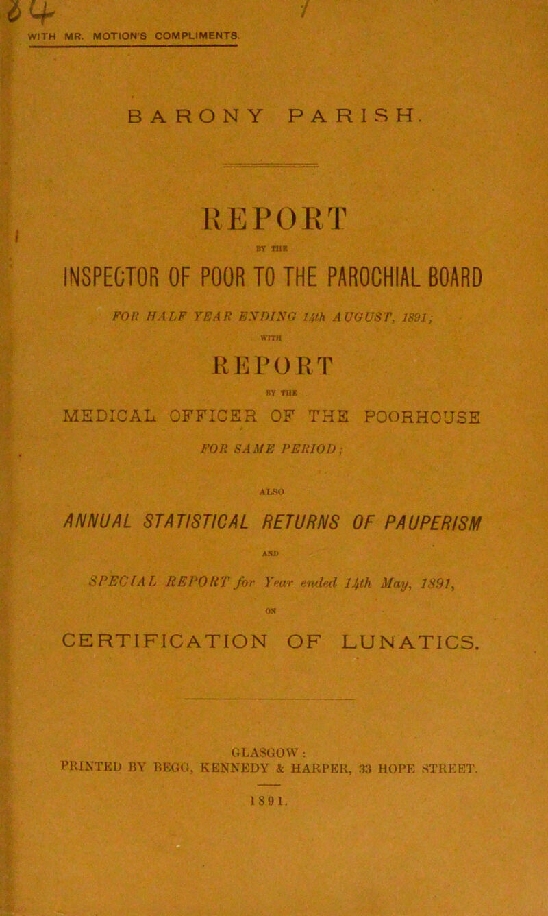 tf WITH MR. MOTION'S COMPLIMENTS. BARONY PARISH. REPORT BY Til* INSPECTOR OF POOR TO THE PAROCHIAL BOARD FOR HALF YEAR ENDING 14th AUGUST, 1891; WITH REPORT BY THE MEDICAL OFFICER OF THE POORHOUSE FOR SAME PERIOD; ALSO ANNUAL STATISTICAL RETURNS OF PAUPERISM A 51) SPECIAL REPORT for Year ended 14th May, 1891, ON CERTIFICATION OF LUNATICS. GLASGOW : PRINTED BY BEGG, KENNEDY & HARPER, 33 HOPE STREET. 189 1.