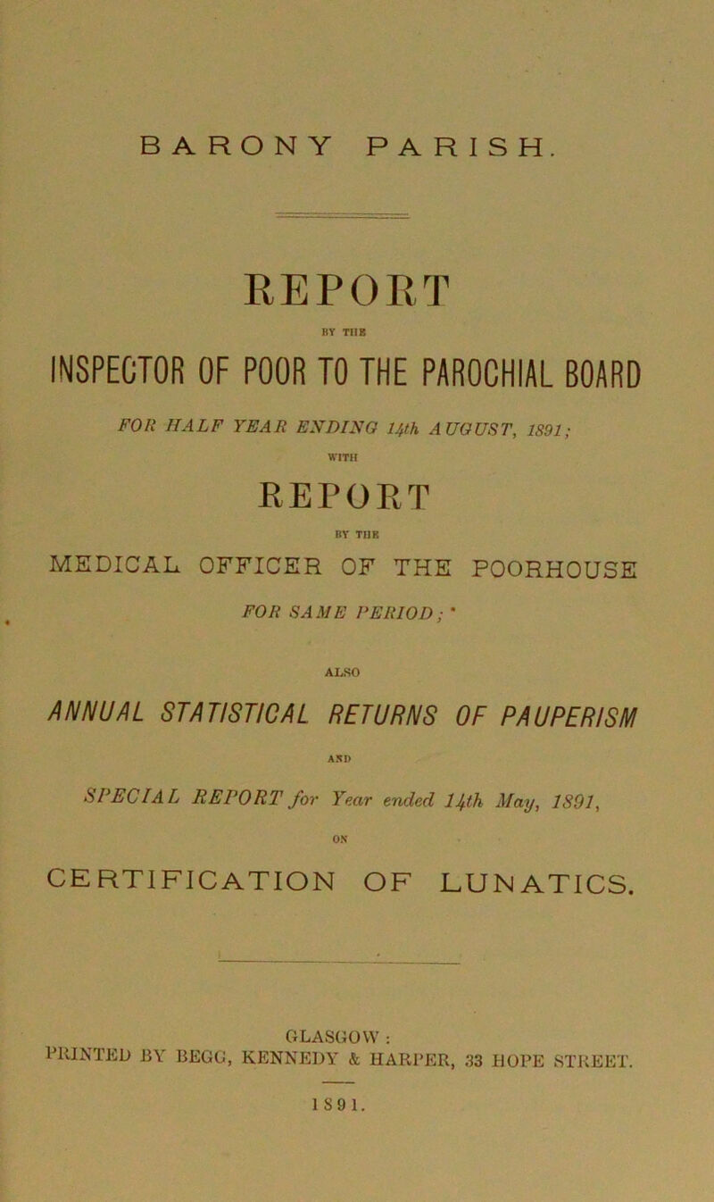 REPORT BY THE INSPECTOR OF POOR TO THE PAROCHIAL BOARD FOR HALF YEAR ENDING 14th AUGUST, 1891; REPORT BY TIIR MEDICAL OFFICER OF THE POORHOUSE FOR SAME PERIOD; ' ALSO ANNUAL STATISTICAL RETURNS OF PAUPERISM SPECIAL REPORT for Year ended lJfh May, 1891, CERTIFICATION OF LUNATICS. GLASGOW : PRINTED BY BEGG, KENNEDY & HARPER, 33 HOPE STREET.