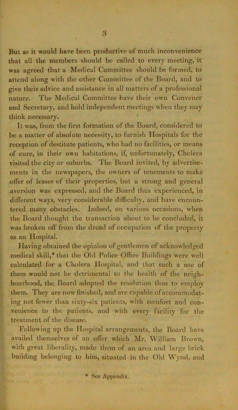 But as it would have been productive of much inconvenience that all the members should be called to every meeting, it was agreed that a Medical Committee should be formed, to attend along with the other Committee of the Board, and to give their advice and assistance in all matters of a professional nature. The Medical Committee have their own Convener and Secretary, and hold independent meetings when they may think necessary. It was, from the first formation of the Board, considered to be a matter of absolute necessity, to furnish Hospitals for the reception of destitute patients, who had no facilities, or means of cure, in their own habitations, if, unfortunately, Cholera visited the city or suburbs. The Board invited, by advertise- ments in the newspapers, the owners of tenements to make offer of leases of their properties, but a strong and general aversion was expressed, and the Board thus experienced, in different ways, very considerable difficulty, and have encoun- tered many obstacles. Indeed, on various occasions, when the Board thought the transaction about to be concluded, it was broken off from the dread of occupation of the property as an Hospital. Having obtained the opinion of gentlemen of acknowledged medical skill,* that the Old Police Office Buildings were well calculated for a Cholera Hospital, and that such a use of them would not be detrimental to the health of the neigh- bourhood, the Board adopted the resolution thus to employ them. They are now finished, and are capable ofaccommodat- ing not fewer than sixty-six patients, with comfort and con- venience to the patients, and with every facility for the treatment of the disease. Following up the Hospital arrangements, the Board have availed themselves of an offer which Mr. William Brown, with great liberality, made them of an area and large brick building belonging to him, situated in the Old Wynd, and * See Appendix.