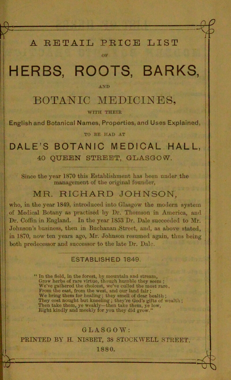 r A RETAIL PRICE LIST ov HERBS, ROOTS, BARKS, AND BOTANIC MEDICINES, WITH THEIR ! English and Botanical Names, Properties, and Uses Explained, TO BE HAD AT DALE’S BOTANIC MEDICAL HALL, 40 QUEEN STREET, GLASGOW. Since the year 1870 this Establishment has been under the management of the original founder, MR. RICHARD JOHNSON, I who, in the year 1849, introduced into Glasgow the modern system j of Medical Botany as practised by Dr. Thomson in America, and Dr. Coffin in England. In the year 1853 Dr. Dale succeeded to Mr. ! Johnson’s business, then in Buchanan .Street, and, as above stated, in 1870, now ten years ago, Mr. Johnson resumed again, thus being both predecessor and successor to the late Dr. Dale. ESTABLISHED 1849. “ In the field, in the forest, by mountain and stream, Grow herbs of rare virtue, thnuirh humble they seem ; We’ve Mlhered the choicest, we’ve culled the most rare. From the east, from the west, and our land fair; We bring them for healing; they smell of dear bealtli; They cost nought hut kneeling; they’re God’s gifts of wealtli; Then take them, ye weakly—then take them, ye low. Right kindly and meekly for you they did grow. GLASGOW: PRINTED BY H. NISBET, 38 STOCKWELL STREET. 1880,