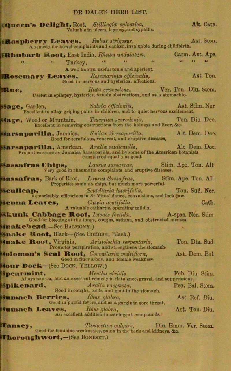 i,«tueen’» DellglifjRoot, Stillingia syhatica, Alt Catn. Valuable in ulcers, leprosy,and syphilla IRastpberry l<caves, Rufms atrigosus, Ast Stou. A remedy tor bowel complaints and canker, invaluable during childbirth. mbalmrb Hoot^ East India, Rheum undulatum, Carm. Ast Ape. <• Turkey, “ “ '* “ “  A well known useful tonic and aperient niosemary Xicaveiiy Rosemarimis officinalis, Ast. Ton. Good in nervous and hysterical affections. miie, Ruta graveolens, Ver. Ton. Diu. Stom. Itseful in epilepsy, hysterics, female obstrnctions, and as a stomachic. Mage, Oarden, Salvia officinalis, Ast. Stim. Ner Excellent to allay griping pains in children, and to quiet nervous excitemeut. I9age. Wood or Mountain, Teucrium >,coroflonia. Ton. Diu Deo. Excellent in removing obstructions from the kiilneys and liver, tkc- l^arfsaparllla, Jamaica, Smilax Sirsapnrilla, Alt Dem. Deo, Good far scrofulous, venereal, and eruptive diseases, ISarHaparilla, American. Aralia nvuiicaulis, Alt Dem. Ooc. Properties same as Jamaica .Sarsaparilla, and by some of the American botanists considered equally as good- iiaMKafras Chips, Lanrus sassafras, Stim. Ape. Ton. Alt Very good in rheumatic complaints and eruptive diseases. Hassafiras, Bark of Root, Lawns Sassafras, Stim. Ape. Ton. Alt. Properties same as chips, but much more powerful. >9cullcap, Scutellaria laterifolia. Ton. Suii. Ner. llemarkably efflcadousin St Vitus' dance, convulsions, and lock-jaw. (leiina I^caves, Cassia acuti/olia, Catb. A valuable cathartic, operating mildly. i9kunk Cabbage Root, Iclodes foetida, A-spas. Ner. Stim Good for bleeding at the lungs, cougb% asthma, and obstructed menses iinakebead,—See Balmont.) i^nakc Root, Black—(See Cohosh, Black.) iiiiake Root, Virginia, Aristolochia serpentaria. Ton. Dia. Sud Promotes perspiration, and strengthens the stomach- iiolomon’s Seal Root, Convallaria muUiflora, Ast. Dem. BnL Good in flunr albus, and female weaknes*- Itonr Dock—(See Dock, Yellow.) lipcarmint, Mentha viririis Feb. Diu. Stim. Allays nau'ea, and an excel lent remedy in flatulence, gravel, and suppressions. »9plkcnard, Aralia rncemosa, Pec. Bal. Stom. Good in coughs, colds, and gout in the stomach. itamach Berries, Rhus glabra, Ast. Ref. Diu. GixhI in putrid fevers, and as a gargle in sore throat. itumach I.eave», Rhus glabra, Ast. Ton. Diu. An excellent addition to astringent oompounds- ITanHCy, Tanacetum vulgare, Diu. Emm. Ver. Stom. Good for feminine weaknesses, pains in the back and kidneys, dec. Ffhoroughwort,—(Sec Boneskt.)