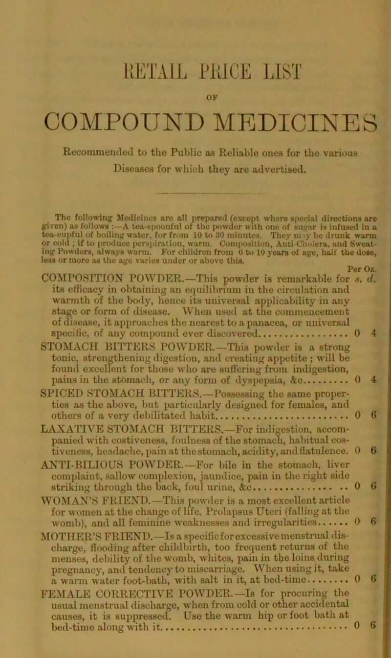 RETAIL LKJCE 1A.ST OK COMPOUND MEDICINES Recommended to the Public as Reliable ones for the various Diseases for which they are advertised. The following Jlediciiies are all prepared (exi-e()t where special directions are given) as follows :—A tea-s[M>OMful of the powder with one of sugar is infused in a tea-eupful of boiling water, for from 10 to BO minutes. Tliey m ly be drunk warm or cold ; If to produce persiiiration, warm. Composition, Auti-Cliolera, and Sweat- ing Powders, always warm. For eliildren from 0 t»j 10 years of age, half the dose, less or more as the age varies under or above tliis. Per Oz. COMPOSITION POWDER.—Tliis powder is remarkable for 8, d. its elHcacy in obtaining an etiuilibrium in the circulation and warmth of tlie body, hence its universal applicability in any stage or form of disetise. When used at the commencement of disease, it approaches the nearest to a panacea, or universal specific, of any compound ever discovered 0 4 STOMACH BIITERS POWDER.—This powder is a strong tonic, strengthening digestion, and creating appetite ; will be found excellent for those who are suH'ering from indigestion, pains in the stomacli, or any form of dyspepsia, &c 0 4 SPICED STOMACH BITTERS.—l^ossessing tlio same proper- ties as the above, but particularly designed for females, and others of a very debilitfitcd habit 0 6 LA.XATIVE STOMACH BITTERS.—For indigestion, accom- panied with costiveness, foulness of tlie stomach, habitual cos- tiveness, heailache, pain at the stomach, acidity, and flatulence. 0 (> ANTI-BILIOUS POWDER.—For bile in the stomach, liver complaint, sallow complexion, jaundice, pain in the right side striking through the back, foul urine, &c 0 G WOMAN’S FRIEND.—This jmwder is a most excellent .article for women at the change of life. Prolapsus Uteri (falling at the womb), and all feminine weaknesses and irregularities 0 G MOTHER’S FRIEND.—Is a specific for excessive menstrual dis- charge, flooding after childbirth, too frequent returns of the menses, debility of the womb, aviiites, pain in the loins during pregnancy, and tendency to miscarriage. When using it, take a warm water foot-bath, with salt in it, at bed-time 0 G FEMALE CORRECTIVE POWDER.—Is for procuring the usual menstrual discharge, when from cold or other acciilental causes, it is suppressed. Use the warm hip or foot bath at