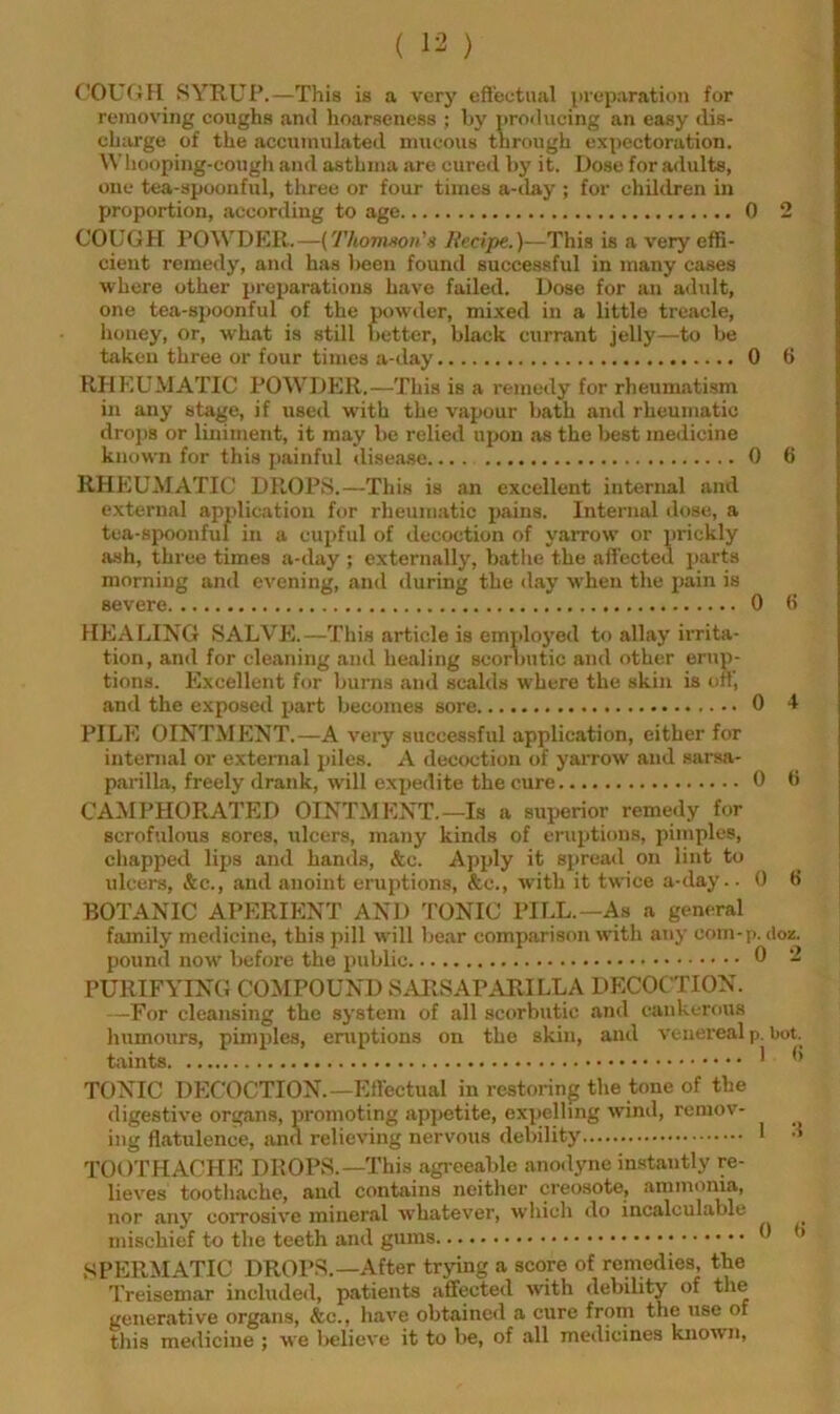 COU(iH SYRUP.—This is a very eft'eutual \)ieparation for removing coughs and hoarseness : by producing an easy dis- charge of the accumulated mucous through expectoration. Whooping-cough and asthma are cured by it. Dose for adults, one tea-spoonful, three or four times a-ilay ; for children in proportion, according to age 0 2 COUGH POWDKR.—(Thomnon'« Recipe.)—This is a very effi- cient remedy, and has l>een found successful in many cases where other preparations have failed. Dose for an adult, one tea-spoonful of the powder, mixed in a little treacle, honey, or, what is still better, black currant jelly—to be taken three or four times a-day 0 6 RHEUMATIC POWDER.—This is a remedy for rheumatism in any stage, if used with the vapour bath and rheumatic drops or liniment, it may be relied upon as the best medicine known for this painful disease 0 6 RHEUMATIC DROPS.—This is an excellent internal and external application for rheumatic pains. Internal dose, a tea-spoonfui in a cupful of decoction of yarrow or prickly ash, three times a-day ; externally, bathe the affected parts morning and evening, and during the day when the pain is severe 0 ft HEALING SALVE.—This article is emploj'ed to allay irrita- tion, and for cleaning and healing scorbutic and other erup- tions. Excellent for burns and scalds where the skin is off, and the exposed part becomes sore 0 4 PILE OINTMENT.—A very successful application, either for internal or external j)iles. A decoction of yarrow and sarsa- parilla, freely drank, will expedite the cure 0 (i CAMPHORATED OINTMENT.—Is a superior remedy for scrofulous sores, ulcers, many kinds of eruptions, pimples, chapped lips and hands, &c. Apply it spread on lint to ulcers, &c., and anoint eruptions, &c., with it twice a-day.- 0 H BOTANIC APERIENT AND TONIC PILL.—As a general family medicine, this pill will bear comparison with any com-p. doz. pound now before the public 0 2 PURIFYING COMPOUND SARSAPARILLA DECOCTION. —For cleansing the system of all scorbutic and cankerous humours, pimples, eruptions on the skin, and venei’eal p. bot._ ^ TONIC DECOCTION.—Effectual in restoring the tone of the digestive organs, promoting ap]>etite, expelling wind, remov- ing flatulence, and relieving nervous debility TOOTHACHE DROPS.—This agreeable anodyne in.stantly re- lieves toothache, and contains neither creosote, ammonia, nor any corrosive mineral whatever, which do incalculable mischief to the teeth and gums SPERMATIC DROP.S.—After trying a score of remedies, the Treisemar included, patients affected with debility of the generative organs, &c., have obtained a cure from the use of this medicine ; we liclieve it to be, of all medicines known.