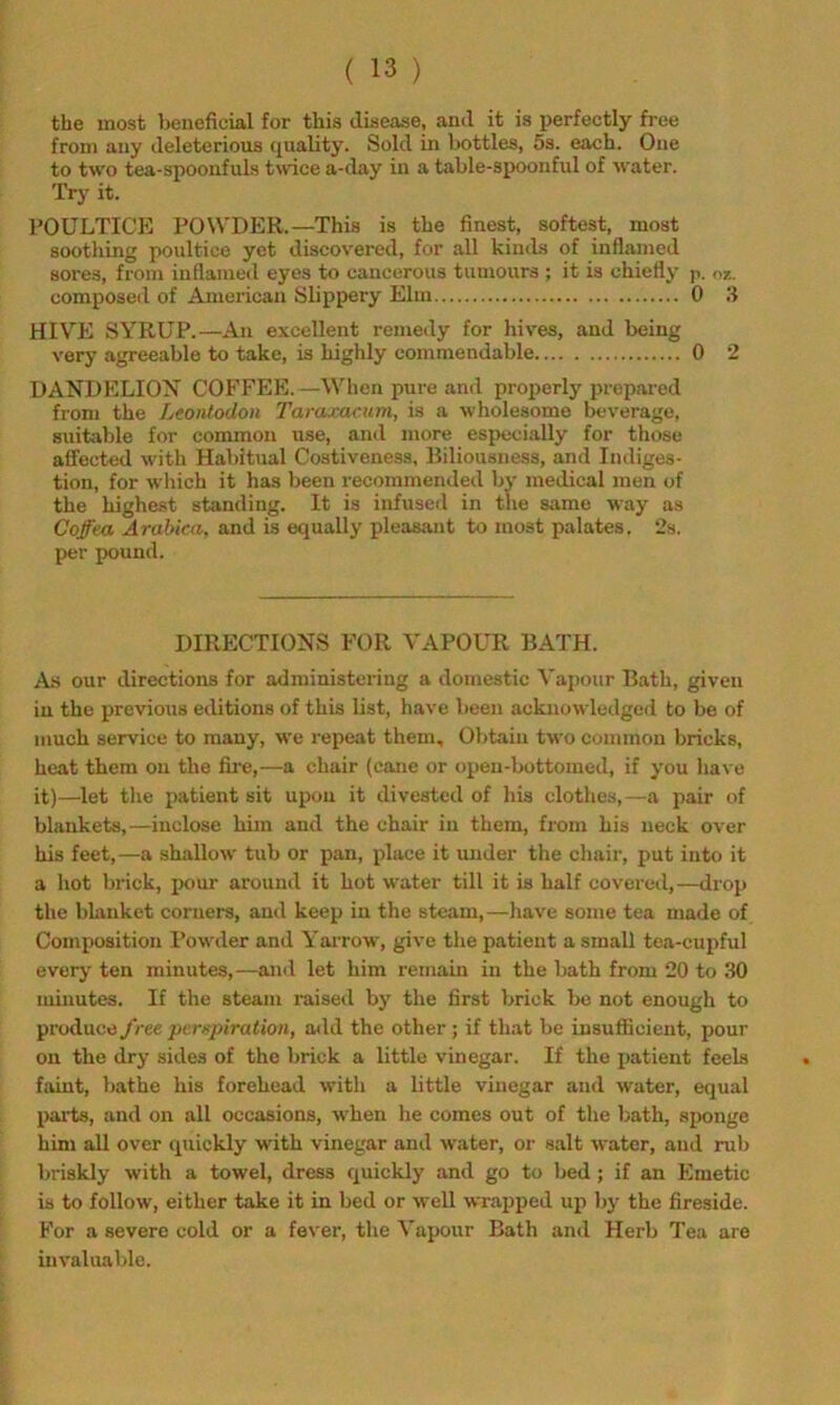 the most beneficial for this disease, and it is perfectly free from any deleterious (piality. Sold in bottles, 5s. each. One to two tea-spoonfuls twice a-day in a table-spoonful of water. Try it. POULTICE POW'DER.—This is the finest, softest, most soothing poultice yet discovered, for all kinds of inflamed sores, from inflamed eyes to cancerous tumours ; it is chiefly p. oz. composeil of American Slippery Elm 0 3 HIVE SYRUP.—An excellent remedy for hives, and being very agreeable to take, is highly commendable 0 2 UANDELIOX COFFEE.—When pure and projierly prepared from the Leontodon Taraxacum, is a wholesome beverage, suitable for common use, and more especially for those affected with Habitual Costiveness, Biliousness, and Indiges- tion, for which it has been recommended bj' medical men of the highest standing. It is infused in the same way as Coffea Arabica, and is equally pleasant to most palates. 2s. per pound. DIRECTIONvS FOR VAPOUR BATH. As our directions for administering a domestic Vapour Bath, given in the previous editions of this list, have been acknowledged to be of much service to many, we repeat them. Obtain two common bricks, heat them on the fire,—a chair (cane or open-bottomed, if you have it)—let the patient sit upon it divested of his clothes,—a pair of blankets,—inclose him and the chair in them, from his neck over his feet,—a shallow tub or pan, place it under the chair, put into it a hot brick, ix)ur around it hot water till it is half covered,—drop the blanket corners, and keep in the steam,—have some tea made of Composition Powder and Yarrow, give the patient a small tea-cupful every ten minutes,—and let him remain in the bath from 20 to 30 minutes. If the steam raised by the first brick be not enough to produce /ree pv.rnpiration, add the other ; if that be insufficient, pour on the dry sides of the brick a little vinegar. If the patient feels faint, bathe his forehead with a little vinegar and water, equal pai-ts, and on all occasions, when he comes out of the bath, sponge him all over quickly with vinegar and water, or salt water, and rub briskly with a towel, dress quickly and go to bed; if an Emetic is to follow, either take it in bed or well wrajrped up by the fireside. For a severe cold or a fever, the Vapour Bath and Herb Tea are invaluable.