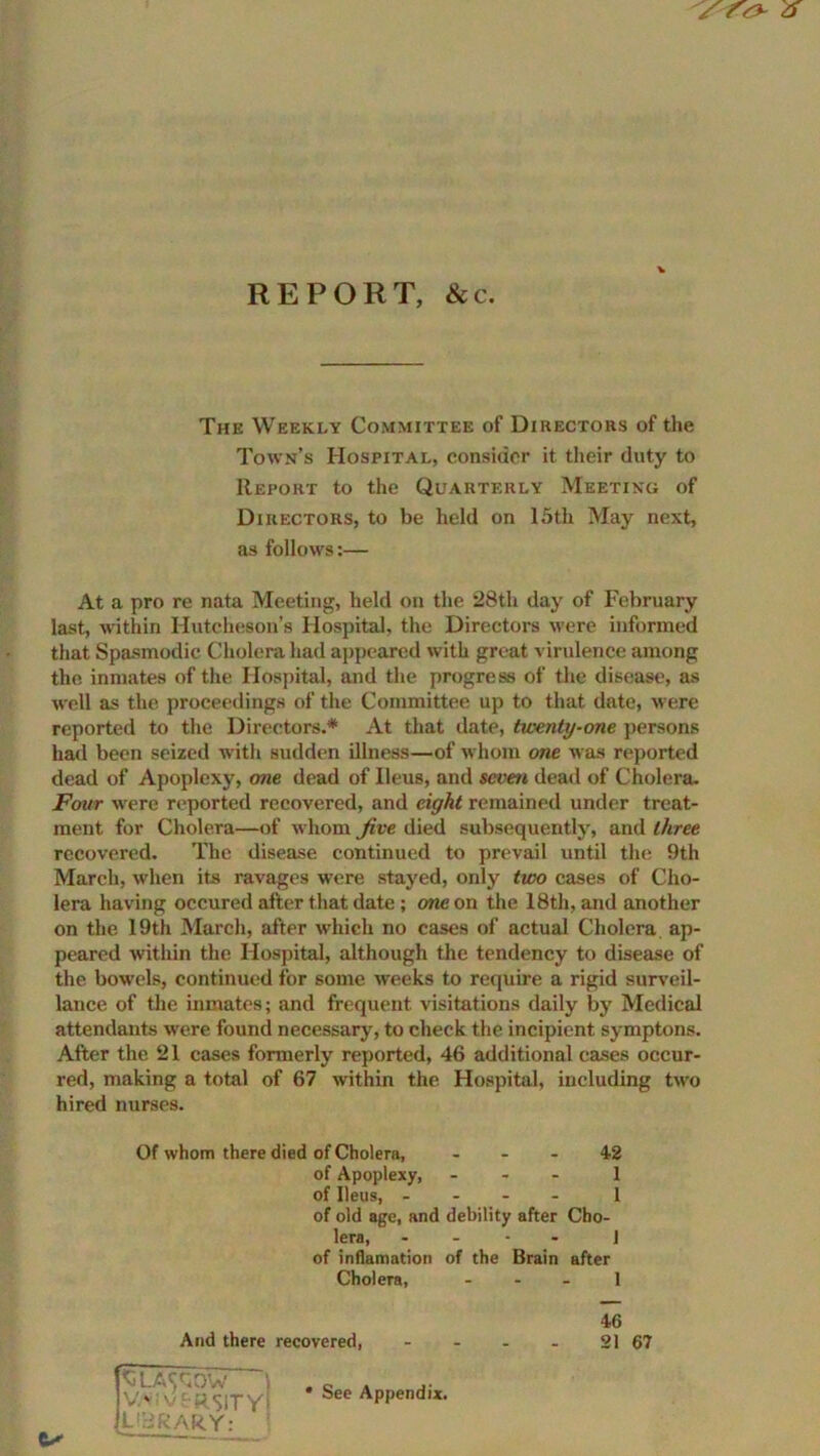 REPORT, &c. The Weekly Committee of Directors of the Town’s Hospital, consider it their duty to Report to the Quarterly Meeting of Directors, to be held on 15th May next, as follows:— At a pro re nata Meeting, held on the 28th day of February last, within Hutcheson’s Hospital, the Directors were informed that Spasmodic Cholera had appeared with great virulence among the inmates of the Hospital, and the progress of the disease, as well as the proceedings of the Committee up to that date, w ere reported to the Directors.* At that date, twenty-one persons had been seized with sudden illness—of whom one was reported dead of Apoplexy, one dead of Ileus, and seven dead of Cholera. Four were reported recovered, and eight remained under treat- ment for Cholera—of w hom Jive died subsequently, and three recovered. The disease continued to prevail until the 9th March, when its ravages were stayed, only two cases of Cho- lera having occured after that date ; one on the 18th, and another on the 19th March, after which no cases of actual Cholera ap- peared within the Hospital, although the tendency to disease of the bowels, continued for some weeks to require a rigid surveil- lance of the inmates; and frequent visitations daily by Medical attendants were found necessary, to check the incipient symptons. After the 21 cases formerly reported, 46 additional cases occur- red, making a total of 67 within the Hospital, including two hired nurses. Of whom there died of Cholera, - - - 42 of Apoplexy, ... 1 of Ileus, - 1 of old age, and debility after Cho- lera, .... j of inflamation of the Brain after Cholera, - - - 1 46 And there recovered, - - - - 21 67 SLA^OW V.v; varsity' LIBRARY: ex See Appendix.