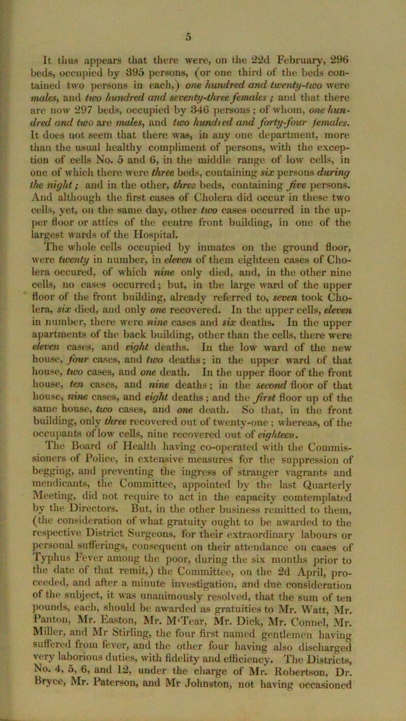 It thus appears that there were, on the 22d February, 296 beds, occupied by 395 persons, (or one third of the beds con- tained two persons in each,) one hundred and twenty-two were males, and two hundred and seventy-three females ; and that there are now 297 beds, occupied by 346 persons; of whom, one hun- dred and two are males, and two hundred and forty-four denudes. It does not seem that there was, in any one department, more than the usual healthy compliment of persons, with the excep- tion of cells No. 5 and 6, in the middle range of low cells, in one of which there were three beds, containing six persons during the night; and in the other, three beds, containing five persons. And although the first cases of Cholera did occur in these two cells, yet, on the same day, other two cases occurred in the up- per floor or attics of the centre front building, in one of the largest wards of the Hospital. The whole cells occupied by inmates on the ground floor, were twenty in number, in eleven of them eighteen cases of Cho- lera occured, of which nine only died, and, in the other nine cells, no cases occurred; but, in the large ward of the upper floor of the front building, already referred to, seven took Cho- lera, six died, and only one recovered. In the upper cells, eleven in number, there were nine cases and six deaths. In the upper apartments of the back building, other than the cells, there were eleven cases, and eight deaths. In the low ward of the new house, four cases, and two deaths; in the upper ward of that house, tivo cases, and one death. In the upper floor of the front house, ten cases, and nine deaths; in the second floor of that house, nine cases, and eight deaths ; and the first floor up of the same house, two cases, and one death. So that, in the front, building, only three recovered out of twenty-one ; whereas, of the occupants of low cells, nine recovered out of eighteen. The Board of Health having co-operated with the Commis- sioners of Police, in extensive measures for the suppression of begging, and preventing the ingress of stranger vagrants and mendicants, the Committee, appointed by the last Quarterly Meeting, did not require to act in the capacity comtemplated bv the Directors. But, in the other business remitted to them, (the consideration of what gratuity ought to be awarded to the respective District Surgeons, for their extraordinary labours or personal sufferings, consequent on their attendance on cases of Typhus Fever among the poor, during the six months prior to the date of that remit,) the Committee, on the 2d April, pro- ceeded, and after a minute investigation, and due consideration of the subject, it was unanimously resolved, that the sum of ten pounds, each, should be awarded as gratuities to Mr. Watt, Mr. Panton, Mr. Easton, Mr. M'Tear, Mr. Dick, Mr. Connel, Mr. Miller, and Mr Stirling, the four first named gentlemen having suffered from fever, and the other four having also discharged very laborious duties, with fidelity and efficiency. The Districts, No. 4, 5, 6, and 12, under the charge of Mr. Robertson, Dr. Bryce, Mr. Paterson, and Mr Johnston, not having occasioned