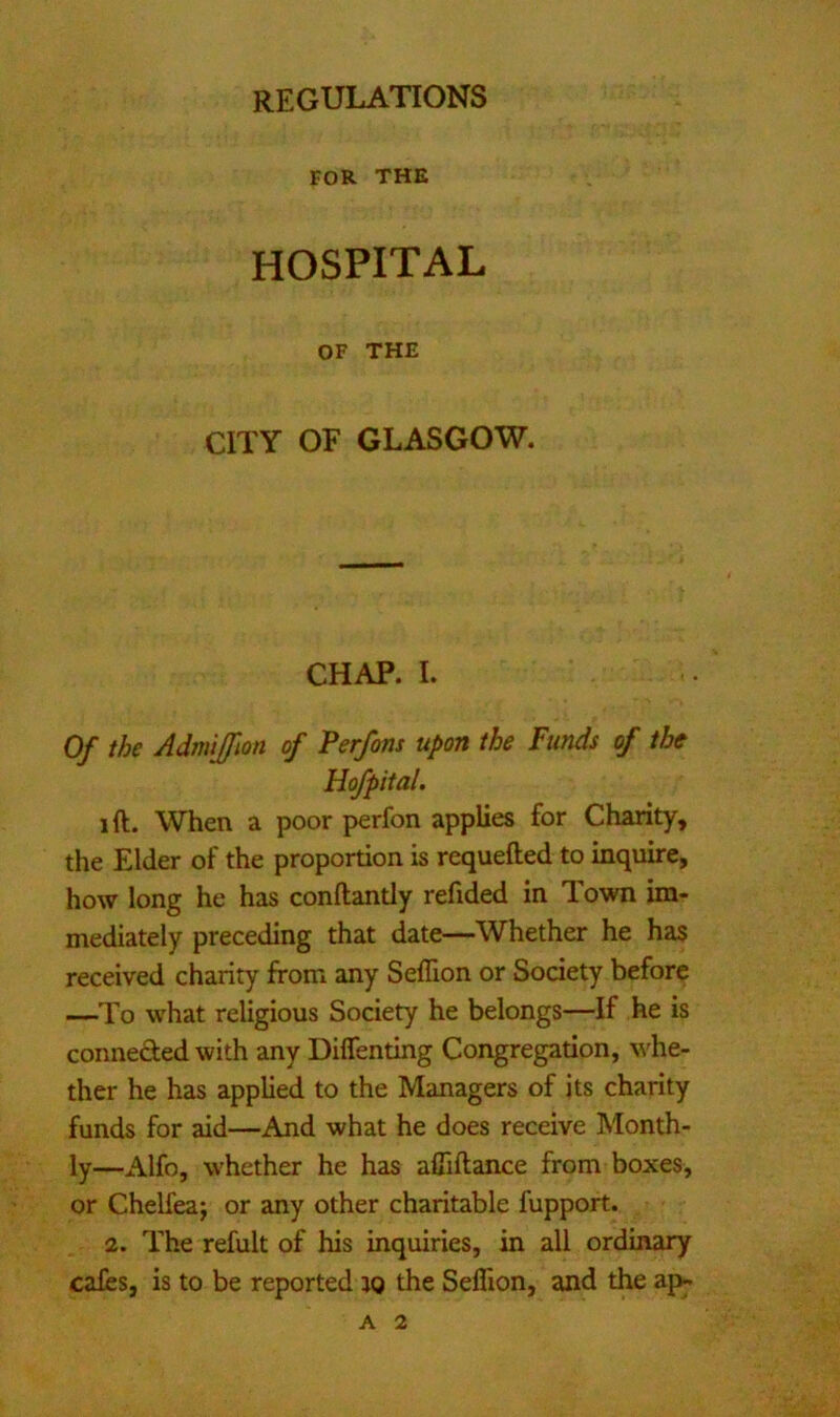FOR THE HOSPITAL OF THE CITY OF GLASGOW. CHAP. I. Of the Admijfm of Perfons upon the Funds of the Hofpital. ift. When a poor perfon applies for Chanty, the Elder of the proportion is requefted to inquire, how long he has conftantly refided in Town im- mediately preceding that date—Whether he has received charity from any Seffion or Society before —To what religious Society he belongs—If he is conneded with any Diflenting Congregation, whe- ther he has applied to the Managers of its charity funds for aid—And what he does receive Month- ly—Alfo, whether he has afliftance from boxes, or Chelfea; or any other charitable fupport. 2. The refult of his inquiries, in all ordinary cales, is to be reported jo the Seffion, and the ap-