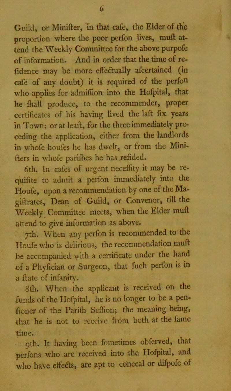 Guild, or Miiiifter, in that cafe, the Elder of the proportion where the poor perfon lives, muft at- tend the Weekly Committee for the above purpofe of information. And in order that the time of re- (idence may be more effectually afcertained (in cafe of any doubt) it is required of the perfott who applies for admiffion into the Hofpital, that he (hall produce, to the recommender, proper certificates of his having lived the laft fix years in Town; or at leafl, for the three immediately pre- ceding the application, either from the landlords in whofe houfes he has dwelt, or from the Mini- fters in whofe parifhes he has refided. 6th. In cafes of urgent neceffity it may be re- quifite to admit a perfon immediately into the Houfe, upon a recommendation by one of the Ma- giftrates. Dean of Guild, or Convenor, till the Weekly Committee meets, when the Elder muft attend to give information as above. 7th. When any perfon is recommended to the Houfe who is delirious, the recommendation muft be accompanied with a certificate under the hand of a Phyfician or Surgeon, that fuch perfon is in a ftate of infanity. 8th. When the applicant is received on the funds of the Hofpital, he is no longer to be a pen- fioner of the Parifh Seffion; the meaning being, that he is not to receive from both at the fame time. gth. It having been fometimes obferved, that perfons who are received into the Hofpital, and who have effeds, are apt to conceal or difpofe of