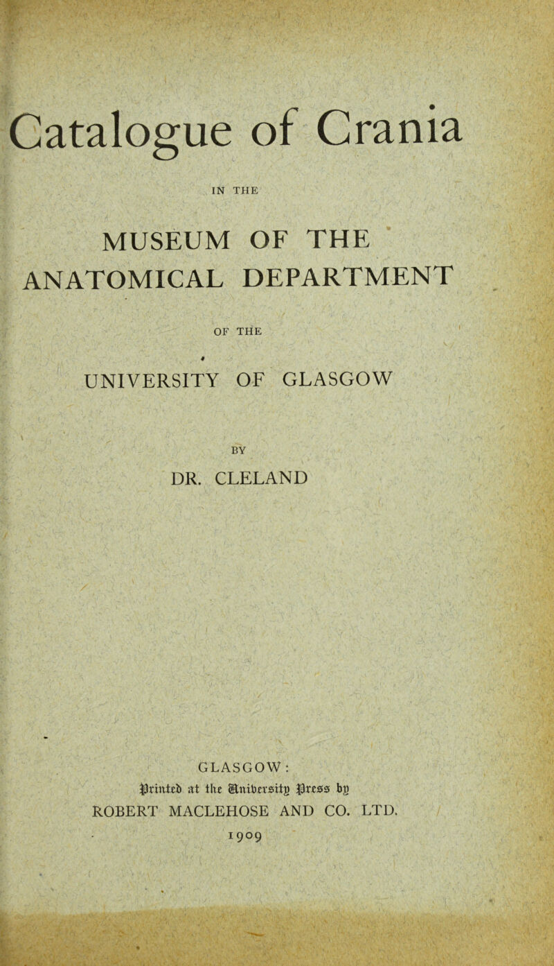 Catalogue of Crania IN THE MUSEUM OF THE ANATOMICAL DEPARTMENT OF THE ' UNIVERSITY OF GLASGOW BY DR. CLELAND GLASGOW : at tht Saititrsits ^ttes bg ROBERT MACLEHOSE AND CO. LTD. 1909