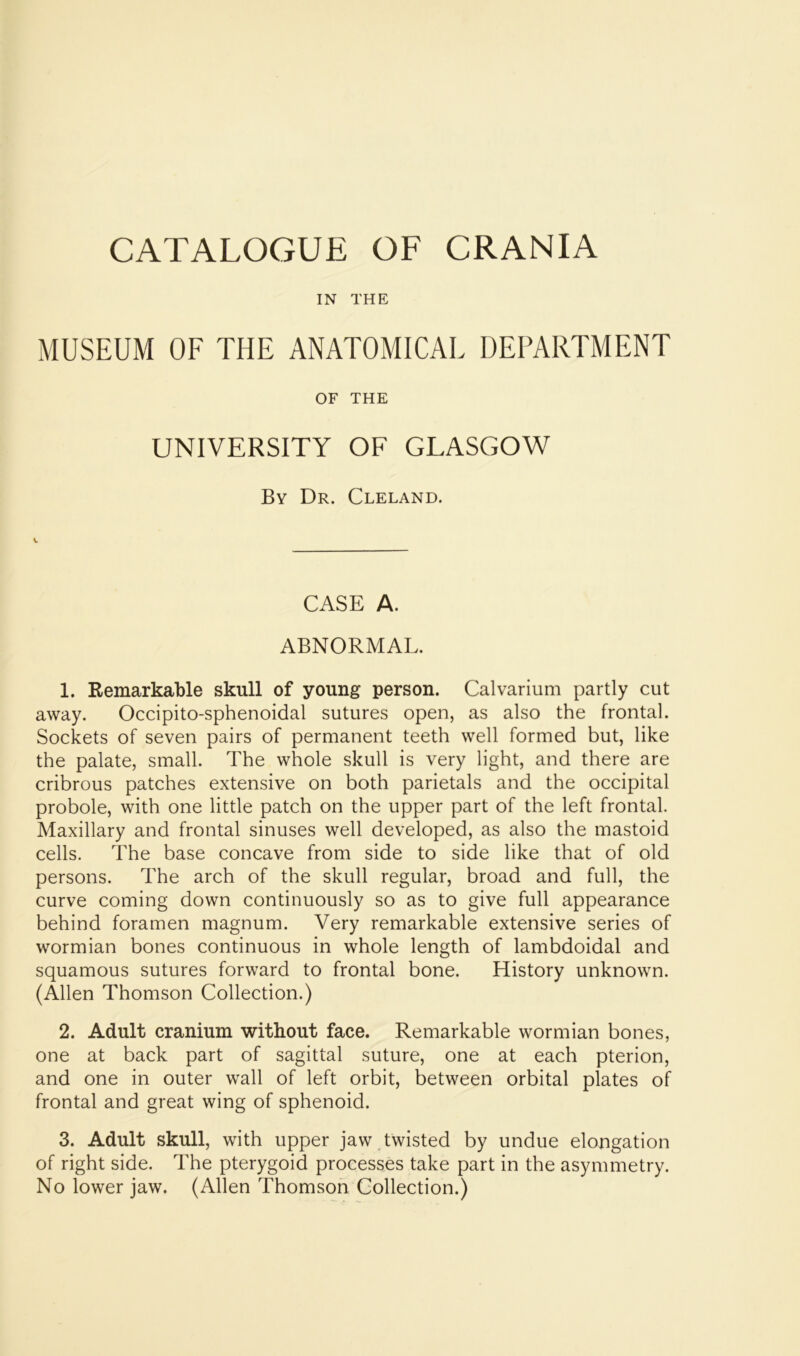 IN THE MUSEUM OF THE ANATOMICAL DEPARTMENT OF THE UNIVERSITY OF GLASGOW By Dr. Cleland. CASE A. ABNORMAL. 1. Remarkable skull of young person. Calvarium partly cut away. Occipito-sphenoidal sutures open, as also the frontal. Sockets of seven pairs of permanent teeth well formed but, like the palate, small. The whole skull is very light, and there are cribrous patches extensive on both parietals and the occipital probole, with one little patch on the upper part of the left frontal. Maxillary and frontal sinuses well developed, as also the mastoid cells. The base concave from side to side like that of old persons. The arch of the skull regular, broad and full, the curve coming down continuously so as to give full appearance behind foramen magnum. Very remarkable extensive series of wormian bones continuous in whole length of lambdoidal and squamous sutures forward to frontal bone. History unknown. (Allen Thomson Collection.) 2. Adult cranium without face. Remarkable wormian bones, one at back part of sagittal suture, one at each pterion, and one in outer wall of left orbit, between orbital plates of frontal and great wing of sphenoid. 3. Adult skull, with upper jaw twisted by undue elongation of right side. The pterygoid processes take part in the asymmetry. No lower jaw. (Allen Thomson Collection.)