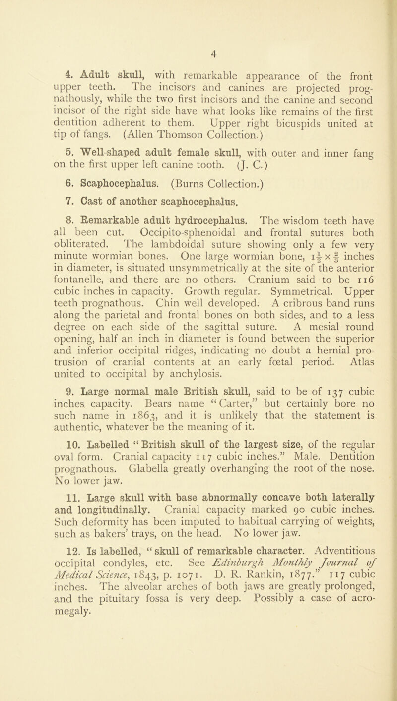 4. Adult skull, with remarkable appearance of the front upper teeth. The incisors and canines are projected prog- nathously, while the two first incisors and the canine and second incisor of the right side have what looks like remains of the first dentition adherent to them. Upper right bicuspids united at tip of fangs. (Allen Thomson Collection.) 5. Well-shaped adult female skull, with outer and inner fang on the first upper left canine tooth. (J. C.) 6. Scaphocephalus. (Burns Collection.) 7. Cast of another scaphocephalus. 8. Remarkable adult hydrocephalus. The wisdom teeth have all been cut. Occipito-sphenoidal and frontal sutures both obliterated. The lambdoidal suture showing only a few very minute wormian bones. One large wormian bone, i|-xf inches in diameter, is situated unsym metrically at the site of the anterior fontanelle, and there are no others. Cranium said to be ii6 cubic inches in capacity. Growth regular. Symmetrical. Upper teeth prognathous. Chin well developed. A cribrous band runs along the parietal and frontal bones on both sides, and to a less degree on each side of the sagittal suture. A mesial round opening, half an inch in diameter is found between the superior and inferior occipital ridges, indicating no doubt a hernial pro- trusion of cranial contents at an early foetal period. Atlas united to occipital by anchylosis. 9. Large normal male British skull, said to be of 137 cubic inches capacity. Bears name “ Carter,” but certainly bore no such name in 1863, and it is unlikely that the statement is authentic, whatever be the meaning of it. 10. Labelled “ British skull of the largest size, of the regular oval form. Cranial capacity 117 cubic inches.” Male. Dentition prognathous. Glabella greatly overhanging the root of the nose. No lower jaw. 11. Large skull with base abnormally concave both laterally and longitudinally. Cranial capacity marked 90 cubic inches. Such deformity has been imputed to habitual carrying of weights, such as bakers’ trays, on the head. No lower jaw. 12. Is labelled, “ skull of remarkable character. Adventitious occipital condyles, etc. See Edmbiirgh Monthly Journal of Medical Science, 1843, p. 1071. D. R. Rankin, 1877.” 117 cubic inches. The alveolar arches of both jaws are greatly prolonged, and the pituitary fossa is very deep. Possibly a case of acro- megaly.