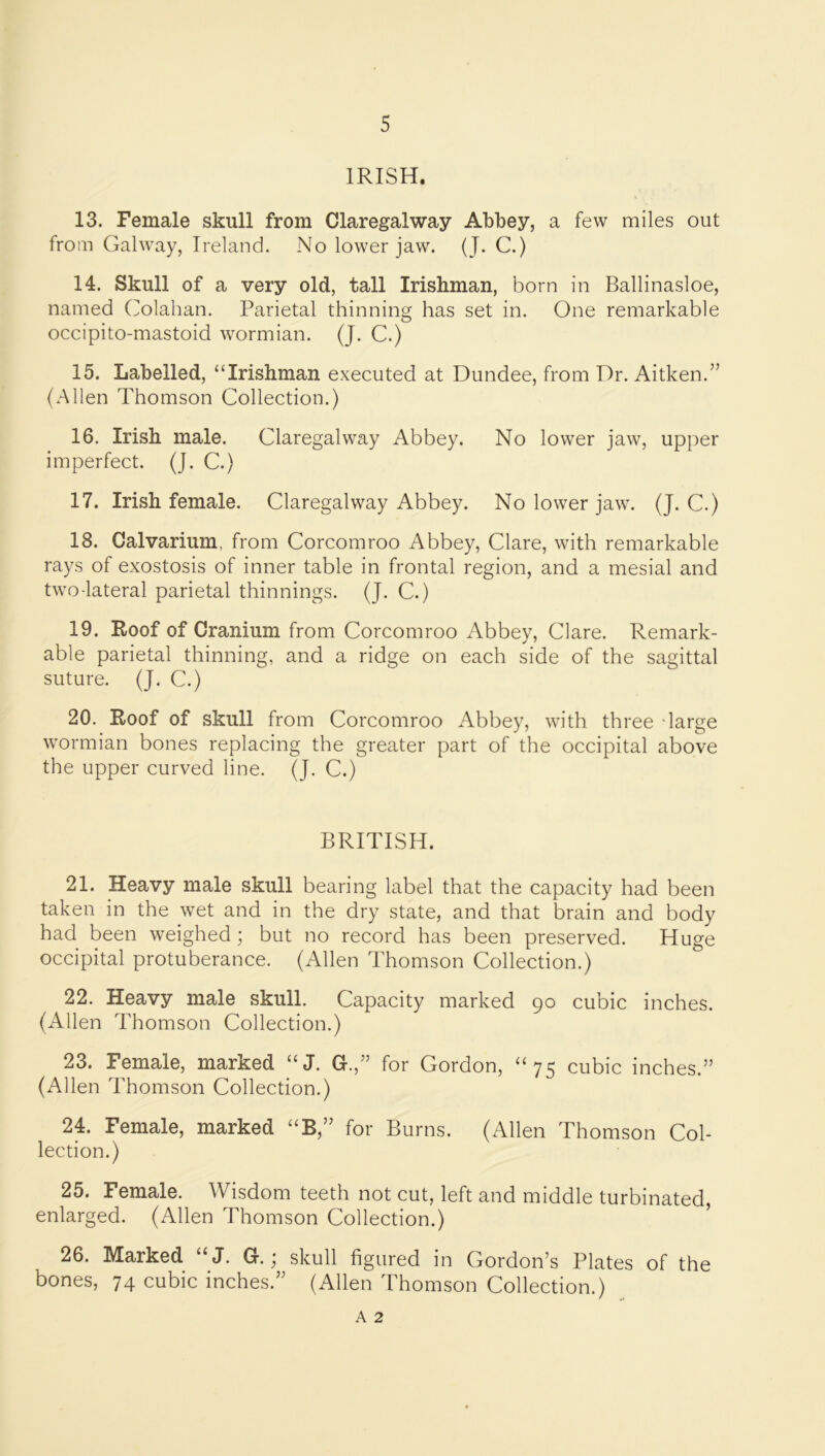 IRISH. 13. Female skull from Claregalway Abbey, a few miles out from Galway, Ireland. No lower jaw. (J. C.) 14. Skull of a very old, tall Irishman, born in Ballinasloe, named (ilolahan. Parietal thinning has set in. One remarkable occipito-mastoid wormian. (J. C.) 15. Labelled, “Irishman executed at Dundee, from Dr. Aitken.” (Allen Thomson Collection.) 16. Irish male. Claregalway Abbey. No lower jaw, upper imperfect. (J. C.) 17. Irish female. Claregalway Abbey. No lower jaw. (J. C.) 18. Calvarium, from Corcomroo Abbey, Clare, with remarkable rays of exostosis of inner table in frontal region, and a mesial and two-lateral parietal thinnings. (J. C.) 19. Roof of Cranium from Corcomroo Abbey, Clare. Remark- able parietal thinning, and a ridge on each side of the sagittal suture. (J. C.) 20. Roof of skull from Corcomroo Abbey, with three darge wormian bones replacing the greater part of the occipital above the upper curved line. (J. C.) BRITISH. 21. Heavy male skull bearing label that the capacity had been taken in the wet and in the dry state, and that brain and body had been weighed; but no record has been preserved. Huge occipital protuberance. (Allen Thomson Collection.) 22. Heavy male skull. Capacity marked go cubic inches. (iUlen Thomson Collection.) 23. Female, marked “J. G.,” for Gordon, “75 cubic inches.” (Allen Thomson Collection.) 24. Female, marked “B,” for Burns. (Allen Thomson Col- lection.) 25. Female. Wisdom teeth not cut, left and middle turbinated, enlarged. (Allen Thomson Collection.) 26. Marked “ J. G.; skull figured in Gordon’s Plates of the bones, 74 cubic inches.” (Allen Thomson Collection.) A 2