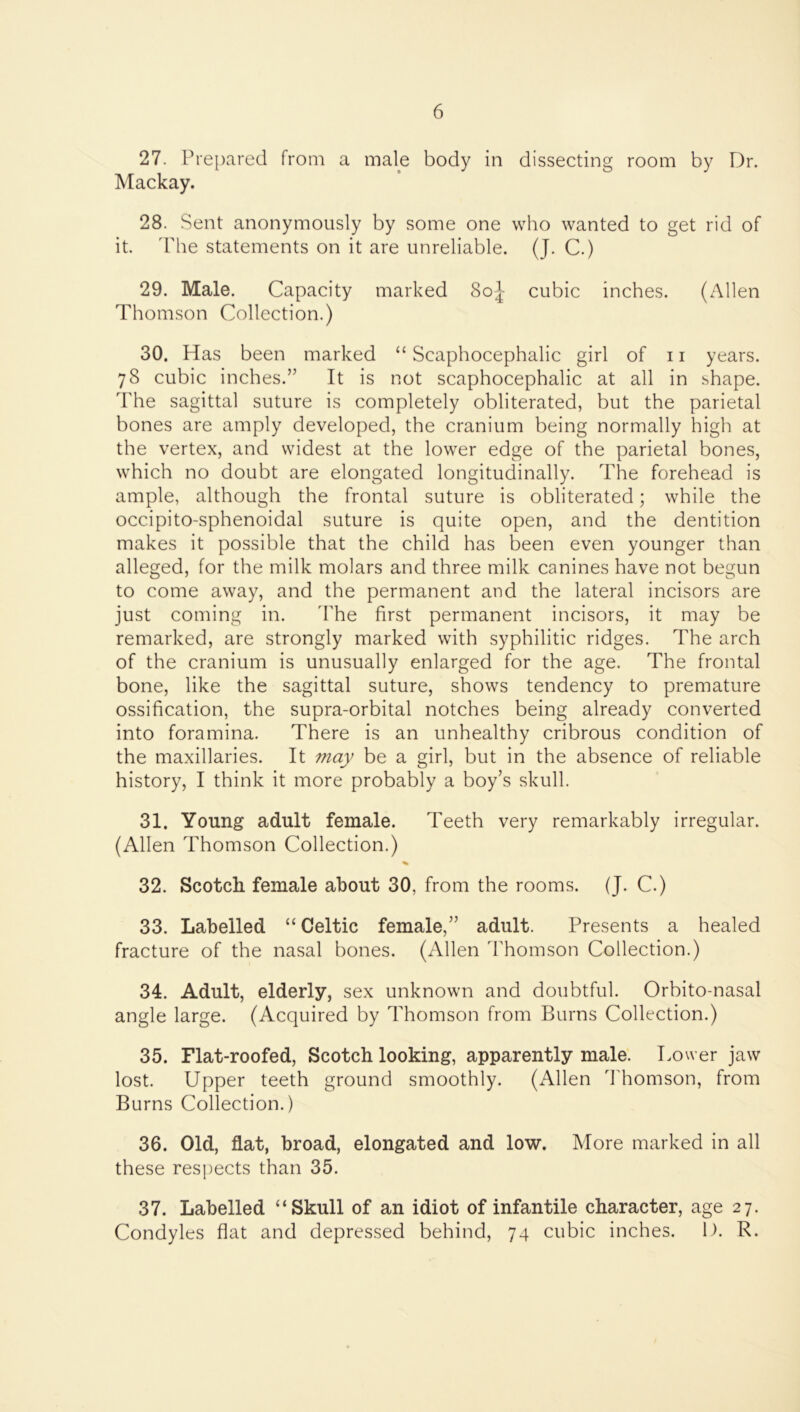 27. Prepared from a male body in dissecting room by Dr. Mackay. 28. Sent anonymously by some one who wanted to get rid of it. ddie statements on it are unreliable. (J. C.) 29. Male. Capacity marked 8o|- cubic inches. (Allen Thomson Collection.) 30. Has been marked “ Scaphocephalic girl of 11 years. 78 cubic inches.” It is not scaphocephalic at all in shape. The sagittal suture is completely obliterated, but the parietal bones are amply developed, the cranium being normally high at the vertex, and widest at the lower edge of the parietal bones, which no doubt are elongated longitudinally. The forehead is ample, although the frontal suture is obliterated; while the occipito-sphenoidal suture is quite open, and the dentition makes it possible that the child has been even younger than alleged, for the milk molars and three milk canines have not begun to come away, and the permanent and the lateral incisors are just coming in. 'The first permanent incisors, it may be remarked, are strongly marked with syphilitic ridges. The arch of the cranium is unusually enlarged for the age. The frontal bone, like the sagittal suture, shows tendency to premature ossification, the supra-orbital notches being already converted into foramina. There is an unhealthy cribrous condition of the maxillaries. It may be a girl, but in the absence of reliable history, I think it more probably a boy’s skull. 31. Young adult female. Teeth very remarkably irregular. (Allen Thomson Collection.) % 32. Scotch female about 30, from the rooms. (J. C.) 33. Labelled “ Celtic female,” adult. Presents a healed fracture of the nasal bones. (Allen Thomson Collection.) 34. Adult, elderly, sex unknown and doubtful. Orbito-nasal angle large. (Acquired by Thomson from Burns Collection.) 35. Flat-roofed, Scotch looking, apparently male. Lower jaw lost. Upper teeth ground smoothly. (Allen ddiomson, from Burns Collection.) 36. Old, flat, broad, elongated and low. More marked in all these respects than 35. 37. Labelled “Skull of an idiot of infantile character, age 27. Condyles flat and depressed behind, 74 cubic inches. D. R.