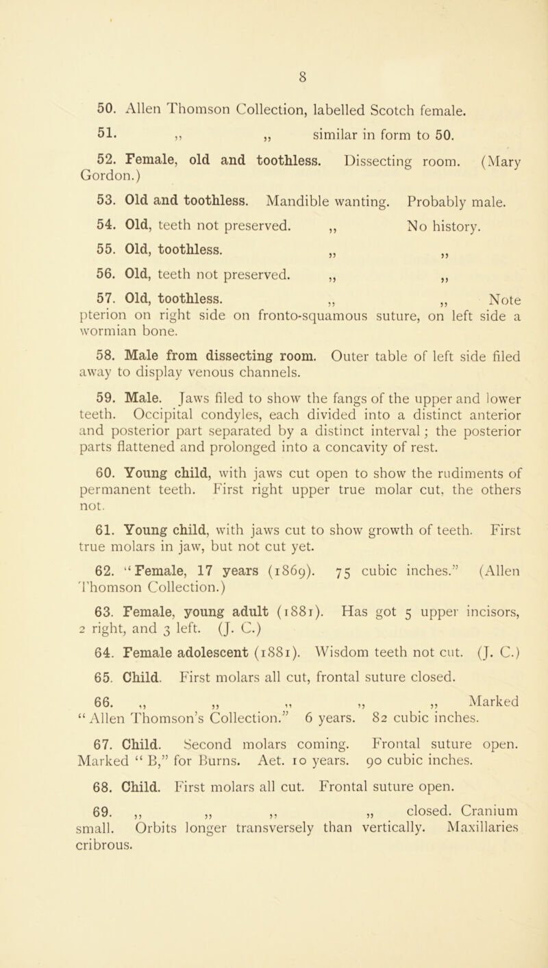 50. Allen Thomson Collection, labelled Scotch female. 51. ,, ,, similar in form to 50. 52. Female, old and toothless. Dissecting room. (Mary Gordon.) 53. Old and toothless. Mandible wanting. Probably male. 54. Old, teeth not preserved. ,, No history. 55. Old, toothless. „ ,, 56. Old, teeth not preserved. ,, ,, 57. Old, toothless. ,, ,, Note pterion on right side on fronto-squamous suture, on left side a wormian bone. 58. Male from dissecting room. Outer table of left side filed away to display venous channels. 59. Male. Jaws filed to show the fangs of the upper and lower teeth. Occipital condyles, each divided into a distinct anterior and posterior part separated by a distinct interval; the posterior parts flattened and prolonged into a concavity of rest. 60. Young child, with jaws cut open to show the rudiments of permanent teeth. First right upper true molar cut, the others not. 61. Young child, with jaws cut to show growth of teeth. First true molars in jaw, but not cut yet. 62. “Female, 17 years (1869). 75 cubic inches.” (Allen 'I'homson Collection.) 63. Female, young adult (i88i). Has got 5 upper incisors, 2 right, and 3 left. (J. C.) 64. Female adolescent (1881). AVisdom teeth not cut. (J. C.) 65. Child. First molars all cut, frontal suture closed. 66. ,, ,, ,, ,, „ Marked “Allen Thomson’s Collection.” 6 years. 82 cubic inches. 67. Child. Second molars coming. Frontal suture open. Marked “ B,” for Burns. Aet. 10 years. 90 cubic inches. 68. Child. First molars all cut. Frontal suture open. 69. ,, ,, ,, „ closed. Cranium small. Orbits longer transversely than vertically. Maxillaries cribrous.