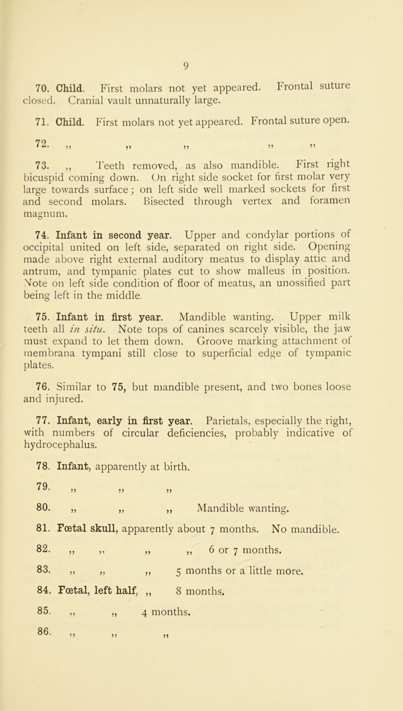 70. Child. First molars not yet appeared. Frontal suture closed. Cranial vault unnaturally large. 71. Child. First molars not yet appeared. Frontal suture open. 73. ,, 'Feeth removed, as also mandible. First right bicuspid coming down. On right side socket for first molar very large towards surface; on left side well marked sockets for first and second molars. Bisected through vertex and foramen magnum. 74. Infant in second year. Upper and condylar portions of occipital united on left side, separated on right side. Opening made above right external auditory meatus to display attic and antrum, and tympanic plates cut to show malleus in position. .Vote on left side condition of floor of meatus, an unossified part being left in the middle. 75. Infant in first year. Mandible wanting. Upper milk teeth all in situ. Note tops of canines scarcely visible, the jaw must expand to let them down. Groove marking attachment of membrana tympani still close to superficial edge of tympanic plates. 76. Similar to 75, but mandible present, and two bones loose and injured. 77. Infant, early in first year. Parietals, especially the right, with numbers of circular deficiencies, probably indicative of hydrocephalus. 78. Infant, apparently at birth. 81. Foetal skull, apparently about 7 months. No mandible. 72. 79. 80. j j Mandible wanting. 82. ,, 6 or 7 months. 5 months or a little more. 83. 5 j 84. Foetal, left half, ,, 8 months. 85. ,, „ 4 months. 86.