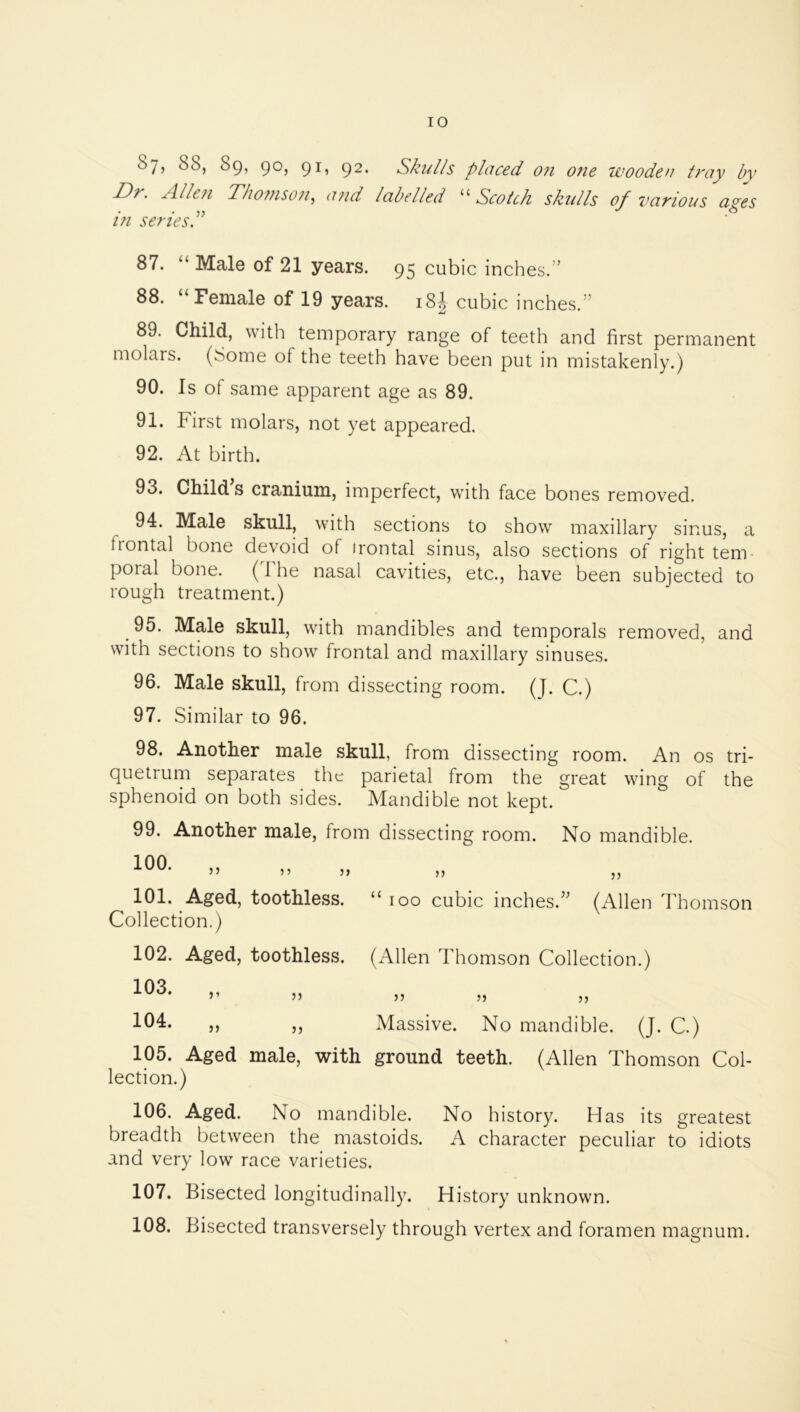 Sy, 88, 89, 90, 91, 92. Skul/s placed o?i 07ie wooden tray by Dr. Alle/i Tho7nson., a?id labelled Scotch skulls of various ayes in senes. 87. “ Male of 21 years. 95 cubic inches.” 88. “Female of 19 years. i8| cubic inches.” 89. Child, with temporary range of teeth and first permanent molars. (Some of the teeth have been put in mistakenly.) 90. Is of same apparent age as 89. 91. First molars, not yet appeared. 92. At birth. 93. Child s cranium, imperfect, with face bones removed. 94. Male skull, with sections to show maxillary sinus, a liontal bone devoid of irontal sinus, also sections of right tem- poial bone. (1 he nasal cavities, etc., have been subjected to rough treatment.) 95. Male skull, with mandibles and temporals removed, and with sections to show frontal and maxillary sinuses. 96. Male skull, from dissecting room. (J. C.) 97. Similar to 96. 98. Another male skull, from dissecting room. An os tri- quetrum separates the parietal from the great wing of the sphenoid on both sides. Mandible not kept. 99. Another male, from dissecting room. No mandible. 100- 5’ J» 55 ,) 101. Aged, toothless. “ 100 cubic inches.” (Allen Thomson Collection.) 102. Aged, toothless. (Allen Thomson Collection.) ” 55 JJ J) J5 )j ), Massive. No mandible. (J. C.) 105. Aged male, with ground teeth. (Allen Thomson Col- lection.) 106. Aged. No mandible. No history. Has its greatest breadth between the mastoids. A character peculiar to idiots and very low race varieties. 107. Bisected longitudinally. History unknown. 108. Bisected transversely through vertex and foramen magnum.
