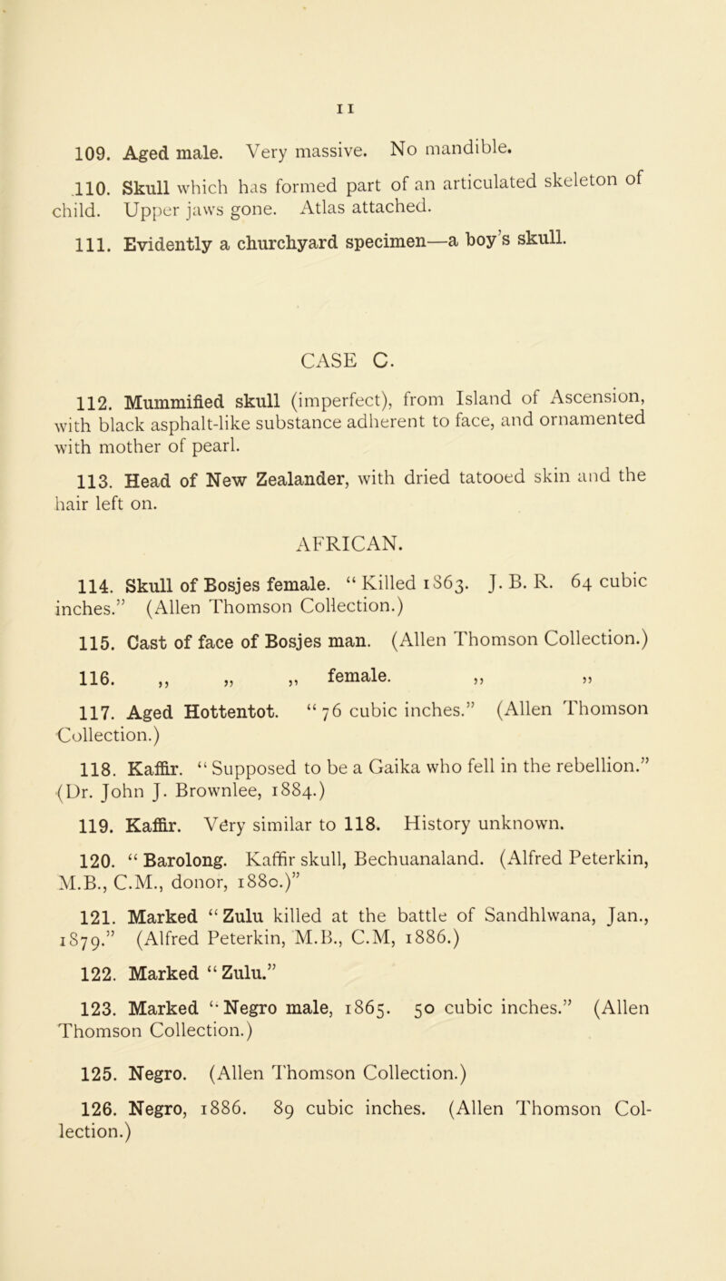 ,110. Skull which has formed part of an articulated skeleton of child. Upper jaws gone. Atlas attached. 111. Evidently a churchyard specimen—a boy’s skull. CASE C. 112. Mummified skull (imperfect), from Island of Ascension, with black asphalt-like substance adherent to face, and ornamented with mother of pearl. 113. Head of New Zealander, with dried tatooed skin and the hair left on. AFRICAN. 114. Skull of Bosjes female. “ Killed 1S63. J. B. R. 64 cubic inches.” (Allen Thomson Collection.) 115. Cast of face of Bosjes man. (Allen Thomson Collection.) 116. „ „ „ female. „ „ 117. Aged Hottentot. “ 76 cubic inches.” (Allen Thomson Collection.) 118. Kaffir. “ Supposed to be a Gaika who fell in the rebellion.” (Dr. John J. Brownlee, 1884.) 119. Kaffir. V^ry similar to 118. History unknown. 120. “ Barolong. Kaffir skull, Bechuanaland. (Alfred Peterkin, M.B., C.M., donor, 1880.)” 121. Marked “Zulu killed at the battle of Sandhlwana, Jan., 1879.” (Alfred Peterkin, M.B., C.M, 1886.) 122. Marked “ Zulu.” 123. Marked “Negro male, 1865. 50 cubic inches.” (Allen Thomson Collection.) 125. Negro. (Allen Thomson Collection.) 126. Negro, 1886. 89 cubic inches. (Allen Thomson Col- lection.)