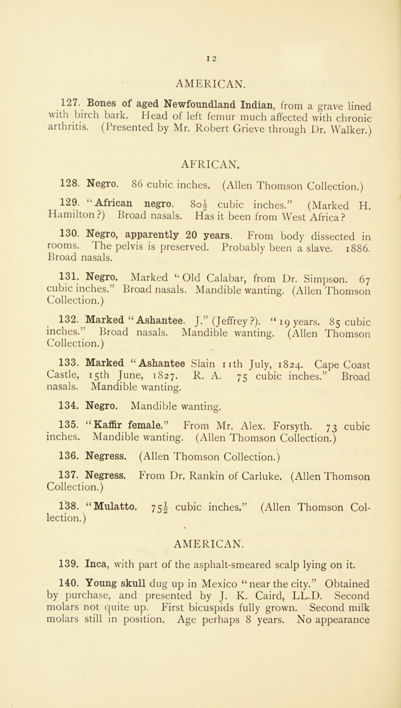 AMERICAN. 127. Bones of aged Newfoundland Indian, from a grave lined ^^ith biich baik. Head of left femur much affected with chronic arthritis. (Presented by Mr. Robert Grieve through Dr. Walker.) AF^RICAN. 128. Negro. 86 cubic inches. (Allen Thomson Collection.) 129. “African negro. 8o^ cubic inches.” (Marked H. Hamilton?) Broad nasals. Has it been from West Africa? 130. Negro, apparently 20 years. From body dissected in rooms, d'he pelvis is preserved. Probably been a slave. i886. Broad nasals. 131. Negro. Marked “Old Calabar, from Dr. Simpson. 67 cubic inches.” Broad nasals. Mandible wanting. (Allen Thomson Collection.) 132. Marked “ Ashantee. J.” (Jeffrey ?). “19 years. 85 cubic inches.” Broad nasals. Mandible wanting. (Allen Thomson Collection.) 133. Marked “Ashantee Slain nth July, 1824. Cape Coast Castle, 15th June, 1827. R. A. 75 cubic inches.” Broad nasals. Mandible wanting. 134. Negro. Mandible wanting. 135. “ KafB.r female.” From Mr. Alex. Forsyth. 73 cubic inches. Mandible wanting. (Allen Thomson Collection.) 136. Negress. (Allen Thomson Collection.) 137. Negress. From Dr. Rankin of Carluke. (Allen Thomson Collection.) 138. “Mulatto. 75^^ cubic inches.” (Allen Thomson Col- lection.) AMERICAN. 139. Inca, with part of the asphalt-smeared scalp lying on it. 140. Young skull dug up in Mexico “near the city.” Obtained by purchase, and presented by J. K. Caird, LL.D. Second molars not quite up. First bicuspids fully grown. Second milk molars still in position. Age perhaps 8 years. No appearance