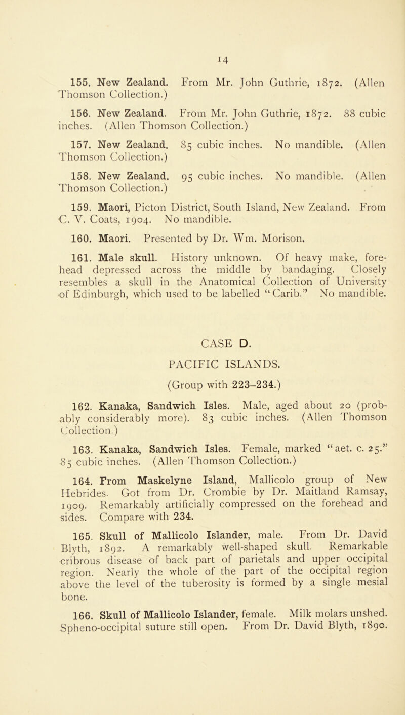155. New Zealand. From Mr. John Guthrie, 1872. (Allen Thomson Collection.) 156. New Zealand. From Mr. John Guthrie, 1872. 88 cubic inches. (Allen Thomson Collection.) 157. New Zealand. 85 cubic inches. No mandible. (Allen Thomson Collection.) 158. New Zealand. 95 cubic inches. No mandible. (Allen Thomson Collection.) 159. Maori, Picton District, South Island, New Zealand. From C. V. Coats, 1904. No mandible. 160. Maori. Presented by Dr. Wm. Morison. 161. Male skull. History unknown. Of heavy make, fore- head depressed across the middle by bandaging. Closely resembles a skull in the Anatomical Collection of University of Edinburgh, which used to be labelled “Carib.” No mandible. CASE D. PACIFIC ISLANDS. (Group with 223-234.) 162. Kanaka, Sandwick Isles. Male, aged about 20 (prob- ably considerably more). 83 cubic inches. (Allen Thomson Collection.) 163. Kanaka, Sandwich Isles. Female, marked “aet. c. 25.” 85 cubic inches. (Allen Thomson Collection.) 164. From Maskelyne Island, Mallicolo group of New Hebrides. Got from Dr. Crombie by Dr. Maitland Ramsay, 1909. Remarkably artificially compressed on the forehead and sides. Compare with 234. 165. Skull of Mallicolo Islander, male. From Dr. David Blyth, 1892. A remarkably well-shaped skull. Remarkable cribrous disease of back part of parietals and upper occipital region. Nearly the whole of the part of the occipital region above the level of the tuberosity is formed by a single mesial bone. 166. Skull of Mallicolo Islander, female. Milk molars unshed. •Spheno-occipital suture still open. From Dr. David Blyth, 1890.