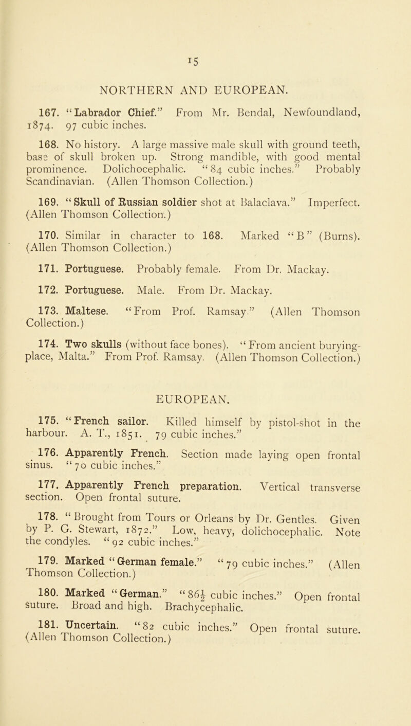 NORTHERN AND EUROPEAN. 167. “Labrador Chief.” From Mr. Bendal, Newfoundland, 1874. 97 cubic inches. 168. No history. A large massive male skull with ground teeth, bass of skull broken up. Strong mandible, with good mental prominence. Dolichocephalic. “ 84 cubic inches.” Probably Scandinavian. (Allen Thomson Collection.) 169. “ Skull of Russian soldier shot at balaclava.” Imperfect. (Allen Thomson Collection.) 170. Similar in character to 168. Marked “B” (Burns). (Allen Thomson Collection.) 171. Portuguese. Probably female. From Dr. Mackay. 172. Portuguese. Male. From Dr. Mackay. 173. Maltese. “From Prof. Ramsay” (Allen Thomson Collection.) 174. Two skulls (without face bones). “ From ancient burying- place, Malta.” From Prof. Ramsay. (Allen Thomson Collection.) EUROPEAN. 175. “French sailor. Killed himself by pistol-shot in the harbour. A. T., 1851. 79 cubic inches.” 176. Apparently French. Section made laying open frontal sinus. “ 70 cubic inches.” 177. Apparently French preparation. Vertical transverse section. Open frontal suture. 178. “Brought from Tours or Orleans by Dr. Gentles. Given by P. G. Stewart, 1872.”^ Uow, heavy, dolichocephalic. Note the condyles. “92 cubic inches.” 179. Marked “German female.” “ 79 cubic inches.” (Allen Thomson Collection.) ^ 180. Marked “German.” “86^ cubic inches.” Open frontal suture. Broad and high. Brachycephalic. 181. Uncertain. “82 cubic inches.” Open frontal suture. (Allen Thomson Collection.)