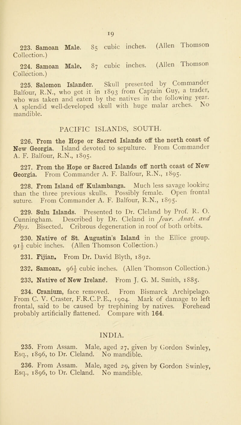 223. Samoan Male. 85 cubic inches. (Allen 1 homson Collection.) 224. Samoan Male, 87 cubic inches. (Allen Thomson Collection.) 225. Salomon Islander. Skull presented by Commander Balfour, R.N., who got it in 1893 from Captain Guy, a trader, who was taken and eaten by the natives in the following yeai. A splendid w^ell-developed skull with huge malar arches. No mandible. PACIFIC ISLANDS, SOUTH. 226. From the Hope or Sacred Islands oif the north coast of New Georgia. Island devoted to sepulture. From Commander A. F. Balfour, R.N., 1895. 227. From the Hope or Sacred Islands off north coast of New Georgia. From Commander A. F. Balfour, R.N., 1895. 228. From Island off Kulamhanga. Much less savage looking than the three previous skulls. Possibly female. Open frontal suture. From Commander A. F. Balfour, R.N., 1895. 229. Sulu Islands. Presented to Dr. Cleland by Prof. R. O. Cunningham. Described by Dr. Cleland in Jour. Anat. and Phys. Bisected. Cribrous degeneration in roof of both orbits. 230. Native of St. Augustin’s Island in the Ellice group. 91-J cubic inches. (Allen Thomson Collection.) 231. Fijian, From Dr. David Blyth, 1892. 232. Samoan, cubic inches. (Allen Thomson Collection.) 233. Native of New Ireland. From J. G. M. Smith, 1885. 234. Cranium, face removed. From Bismarck Archipelago. From C. V. Craster, F.R.C.P.E., 1904. Mark of damage to left frontal, said to be caused by trephining by natives. Forehead probably artificially flattened. Compare with 164. INDIA. 235. From Assam. Male, aged 27, given by Gordon Swinley, Esq., 1896, to Dr. Cleland. No mandible. 236. From Assam. Male, aged 29, given by Gordon Swinley, Esq., 1896, to Dr. Cleland. No mandible.