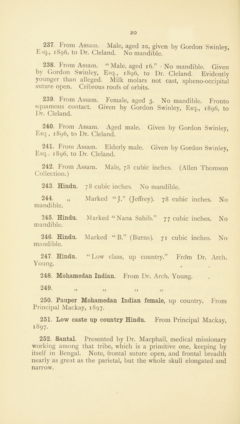 237. Prom Assani. Male, aged 20, given by Gordon Swinley, Esq., 1896, to Dr. Cleland. No mandible. 238. From Assam. “Male, aged 16.” No mandible. Given by Gordon Swinley, Esq., 1896, to Dr. Cleland. Evidently younger than alleged. Milk molars not cast, spheno-occipital suture open. Cribrous roofs of orbits. 239. Erom Assam. Pemale, aged 3. No mandible. Eronto squamous contact. Given by Gordon Swinley, Esq., 1896, to 1 )r. Cleland. 240. From Assam. Aged male. Given by Gordon Swinley, P..sq , 1896, to Dr. Cleland. 241. From iVssam. Elderly male. Given by Gordon Swinley, Esq., 1896, to Dr. Cleland. 242. From Assam. Male, 78 cubic inches. (Allen Thomson Collection.) 243. Hindu. 78 cubic inches. No mandible. 244. „ mandible. Marked “J.” (Jeffrey). 78 cubic inches. No 245. Hindu. mandible. Marked “Nana Sahib.” 77 cubic inches. No 246. Hindu. mandible. Marked “ B.” (Burns). 71 cubic inches. No 247. Hindu. “ Low class, up country.” Fro'm Dr. . Mch. Young. 248. Mohamedan Indian. PTom Dr. Arch. Young. 250. Pauper Mohamedan Indian female, up country. PTom Principal Mackay, 1897. 251. Low caste up country Hindu. From Principal Mackay, 1897. 252. Santal. Presented by Dr. Macphail, medical missionary working among that tribe, which is a primitive one, keeping by itself in Bengal. Note, frontal suture open, and frontal breadth nearly as great as the parietal, but the whole skull elongated and narrow.