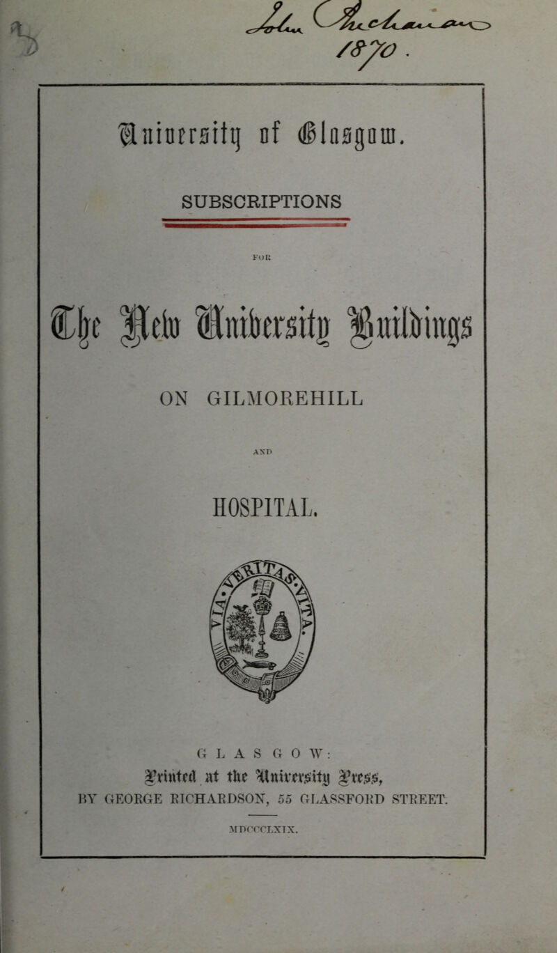 luiorrsitij of ilnsgain. SUBSCRIPTIONS FOR ON GILMOREHILL HOSPITAL. G I. A S G 0 W: Tvintfrt at the *|tesijs, BY GEORGE RICHARDSON, 55 GLASSFORD STREET. MDCCCLXIX.