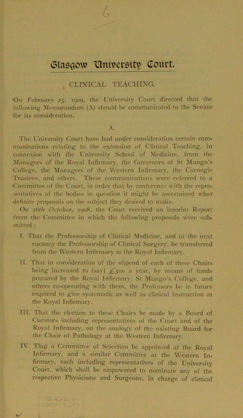 (Blasoow 'iriniversit^ Court, . CLINICAL TEACHING. On February 25, 1909, the University Court directed that the followinfj Memorandum (A) should be communicated to the Senate for its consideration. A. The University Court have had under consideration certain com- munications relating- to the extension of Clinical Teaching, in connexion with the University School of Medicine, from the Alanagers of the Royal Infirmary, the Governors of St Mungo’s College, the Managers of the Western Infirmary, the Carnegie Trustees, and others. These communications were referred to a Committee of the Court, in order that by conference with the repre- sentatives of the bodies in question it might be ascertained what definite jiroposals on the subject they desired to make. On 26th October, 1908, the Court received an interim Report from the Committee in which the following proposals were sub- mitted : I. That the Professorship of Clinical Medicine, and at the next vacancy the Professorship of Clinical Surgery, be transferred from the Western Infirmary to the Royal Infirmary. II. That in consideration of the stipend of each of these Chairs being increased to (say) ;£'5oo a year, by means of funds procured by the Royal Infirmary, St Mungo’s College, and others co-operating with them, the Professors be in future required to give systematic as well as clinical instruction at the Royal Infirmary. III. That the election to these Chairs be made by a Board of Curators including representatives of the Court and of the Royal Infirmary, on the analogy of the existing Board for the Chair of Pathology at the Western Infirmarv. IV. Thqt a Committee of Selection be appointed at the Royal Infirmary, and a similar Committee at the Western In- firmary, each including representatives of the University Court, which shall be empowered to nominate any of the respective Physicians and Surgeons, in charge of clinical