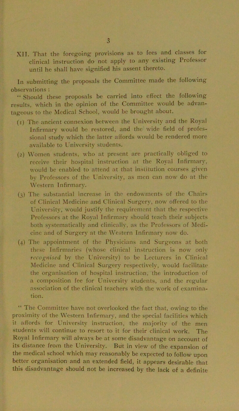 XII. That the foregoing- provisions as to fees and classes for clinical instruction do not apply to any existing Professor until he shall have signified his assent thereto. In submitting the proposals the Committee made the following observations : “ Should these proposals be carried into effect the following results, which in the opinion of the Committee would be advan- tageous to the Medical School, would be brought about. (1) The .ancient connexion between the University and the Royal Infirmary would be restored, and the wide field of profes- sional study which the latter affords would be rendered more available to University students. (2) Women students, who at present are practically obliged to receive their hospital instruction at the Royal Infirmary, would bo enabled to attend at that institution courses given bv Professors of the University, as men can now do at the Western Infirmary. (3) The substantial increase in the endowments of the Chairs of Clinical Medicine and Clinical Surgery, now offered to the L’niversity, would justify the requirement that the respective Professors at the Royal Infirmary should teach their subjects both systematically .and clinically, as the Professors of Medi- cine and of Surgery at the Western Infirmary now do. (4) The appointment of the Physicians and Surgeons at both these Infirmaries (whose clinical instruction is now only recognised by the University) to be Lecturers in Clinical Medicine and Clinical Surgery respectively, would facilitate the organisation of hospital instruction, the introduction of a composition fee for University students, and the regular association of the clinical teachers with the work of e.xamina- tion. “ The Committee have not overlooked the fact that, owing to the proximity of the Western Infirmary, and the special facilities which it affords for University instruction, the majority of the men students will continue to resort to it for their clinical work. The Royal Infirmary will always be at some disadvantage on account of its distance from the University. But in view of the expansion of the medical school which may reasonably be expected to follow upon better organisation and an extended field, it appears desirable that this disadvantage should not be increased by the lack of a definite