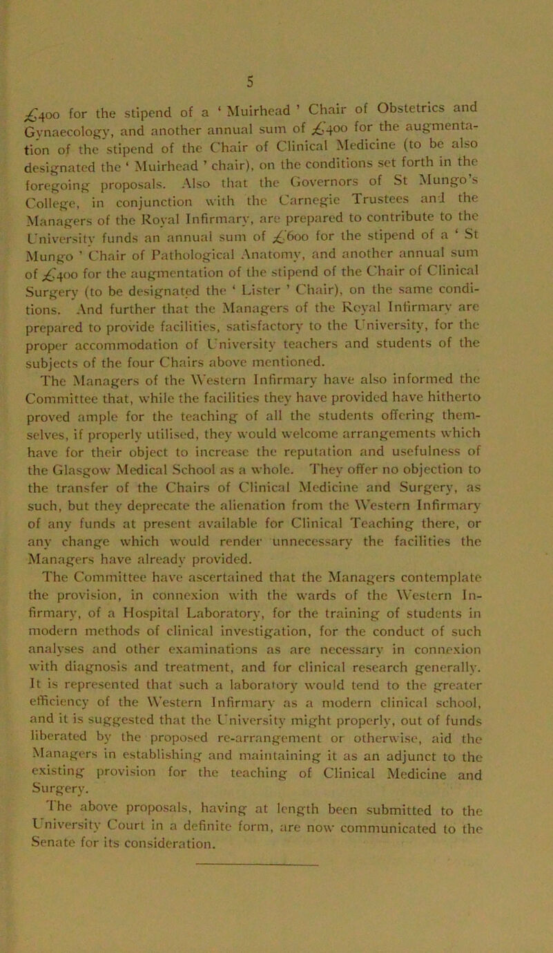 Stipend of a ‘ Muirhead ’ Chair of Obstetrics and Gynaecoloj^v, and another annual sum of ;£',40o for the augmenta- tion of the'stipend of the C'hair of Clinical Medicine (to be also designated the ‘ Muirhead ’ chair), on the conditions set forth in the foregoing proposals. Also that the tiovernors of St ^lungo s College, in conjunction with the Carnegie Trustees and the Managers of the Royal Infirmary, are prepared to contribute to the L'niversity funds an annual sum of ;£,’6oo for the stipend of a ‘ St Mungo ’ Chair of Pathological .\natomy, and another annual sum of £4oo for the augmentation of the stipend of the Chair of Clinical Surgery (to be designated the ‘ Lister ’ Chair), on the same condi- tions. And further that the Managers of the Koval Infirmary are prepared to provide facilities, satisfactory to the Luiiversity, for the proper accommodation of L'niversity teachers and students of the subjects of the four Chairs above mentioned. The Managers of the Western Infirmary have also informed the Committee that, while the facilities they have provided have hitherto proved ample for the teaching of all the students offering them- selves, if properly utilised, they would welcome arrangements which have for their object to increase the reputation and usefulness of the Glasgow Medical .School as a whole. They offer no objection to the transfer of the Chairs of Clinical Medicine and Surgery, as such, but they deprecate the alienation from the Western Infirmary of any funds at present available for Clinical Teaching there, or any change which would render unnecessary the facilities the Managers have already provided. The Committee have ascertained that the Managers contemplate the provision, in connexion with the wards of the Western In- firmary, of a Hospital Laboratory, for the training of students in modern methods of clinical investigation, for the conduct of such analyses and other examinations as are necessary in connexion with diagnosis and treatment, and for clinical re.search generally. It is represented that such a laboratorv would tend to the greater efficiency of the L\’estern Infirmary as a modern clinical school, and it is suggested that the L’niversity might properly, out of funds liberated by the proposed re-arrangement or otherwise, aid the .Managers in establishing and maintaining it as an adjunct to the existing provision for the teaching of Clinical Medicine and Surgery. '1 he above proposals, having at length been submitted to the L niversify Court in a definite form, are now communicated to the Senate for its consideration.