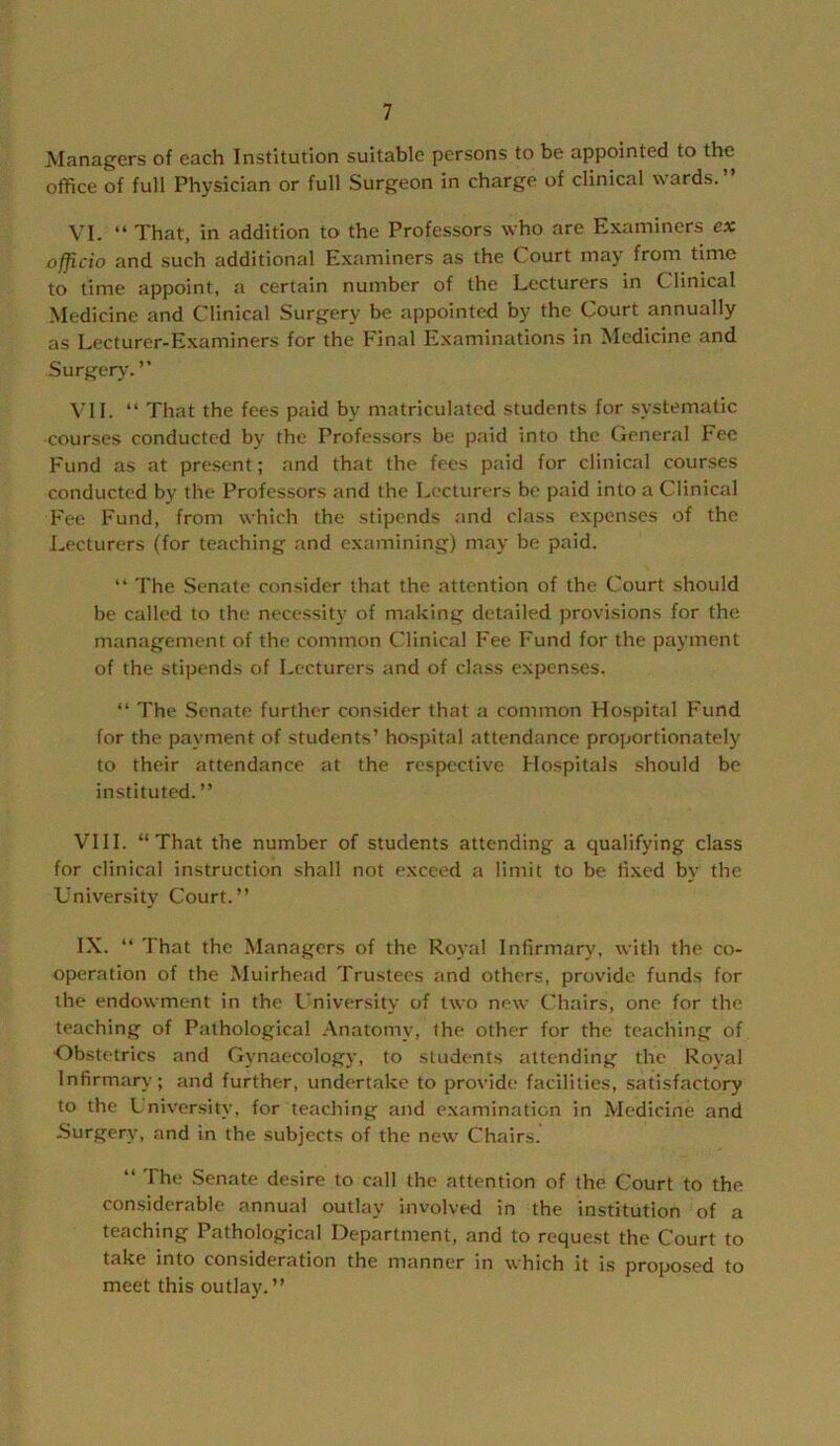 Managers of each Institution suitable persons to be appointed to the office of full Physician or full Surgeon in charge of clinical wards.” VI. ” That, in addition to the Professors who are Examiners ex officio and such additional Examiners as the Court may from time to time appoint, a certain number of the Lecturers in Clinical Medicine and Clinical Surgery be appointed by the Court annually as Lecturer-Examiners for the Final Examinations in Medicine and Surgery. ” \'1I. ” That the fees paid by matriculated students for systematic courses conducted by the Profes.sors be paid into the (leneral Fee Fund as at present; and that the fees paid for clinical courses conducted by the Professors and the Lecturers be paid into a Clinical Fee Fund, from which the stipends and class expenses of the I.ecturers (for teaching and e.xamining) may be paid. ” The Senate consider that the attention of the Court should be called to the necessity of making detailed provisions for the management of the common Clinical Fee Fund for the payment of the stipends of Lecturers and of class e.xpenses. “ The Senate further consider that a common Hospital Fund for the payment of students’ hospital attendance proportionately to their attendance at the respective Hospitals should be instituted. ” VIII. “That the number of students attending a qualifying class for clinical instruction shall not exceed a limit to be fixed by the University Court.” IX. “ That the Managers of the Royal Infirmary, with the co- operation of the Muirhead Trustees and others, provide funds for the endowment in the I'niversity of two new Chairs, one for the teaching of Pathological Anatomy, the other for the teaching of Obstetrics and Gynaecology, to students attending the Royal Infirmary; and further, undertake to provide facilities, satisfactory to the L niversity, for teaching and examination in Medicine and Surgery, and in the subjects of the new Chairs. ‘‘ The .Senate desire to call the attention of the Court to the considerable annual outlay involved in the institution of a teaching Pathological Department, and to request the Court to take into consideration the manner in which it is proposed to meet this outlay.”