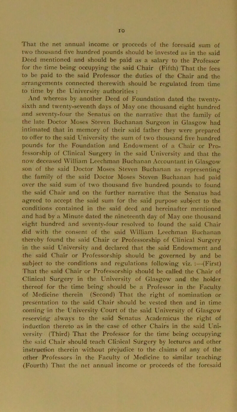 lO That the net annual income or proceeds of the foresaid sum of two thousand five hundred pounds should be invested as in the said Deed mentioned and should be paid as a salary to the Professor for the time being occupying the said Chair (Fifth) That the fees to be paid to the said Professor the duties of the Chair and the arrangements connected therewith should be regulated from time to time by the University authorities : And whereas by another Deed of Foundation dated the twenty- sixth and twenty-seventh days of May one thousand eight hundred and seventy-four the Senatus on the narrative that the family of the late Doctor Moses Steven Buchanan Surgeon in Glasgow had intimated that in memory of their said father they were prepared to offer to the said U niversity the sum of two thousand five hundred pounds for the Foundation and Endowment of a Chair or Pro- fessorship of Clinical Surgery in the said University and that the now deceased William Leechman Buchanan Accountant in Glasgow son of the said Doctor Moses Steven Buchanan as representing the family of the said Doctor Moses Steven Buchanan had paid over the said sum of two thousand five hundred pounds to found the said Chair and on the further narrative that the Senatus had agreed to accept the said sum for the said purpose subject to the conditions contained in the said deed and hereinafter mentioned and had by a Minute dated the nineteenth day of May one thousand eight hundred and seventy-four resolved to found the said Chair did with the consent of the said William Leechman Buchanan thereby found the said Chair or Professorship of Clinical Surgery in the said L’niversity and declared that the said Endowment and the said ('hair or Professorship should be governed by and be subject to the conditions and regulations following viz. ;—(First) That the said ('hair or Professorship should be called the Chair of Clinical .Surgery in the University of Glasgow and the holder thereof for the time being should be a Professor in the Faculty of Medicine therein (Second) That the right of nomination or presentation to the said Chair should be vested then and in time coming in the University Court of the said University of Glasgow reserving always to the said Senatus Academicus the right of induction thereto as in the case of other Chairs in the .said Uni- versity (Third) That the Profe.ssor for the time being occupying the said Chair should teach Clinical Surgery by lectures and other instruction therein without prejudice to the claims of any of the other Professors in the Faculty of Medicine to similar teaching (Fourth) That the net annual income or proceeds of the forcsiiid