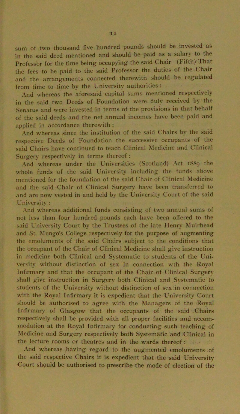 sum of two thousand five hundred pounds should be invested as in the said deed mentioned and should be paid as a salary to the Professor for the time being occupying the said Chair (hifth) That the fees to be paid to the said Professor the duties of the Chair and the arrangements connected therewith should be legulated from time to time by the University authorities : And whereas the aforesaid capital sums mentioned respectively in the said two Deeds of Foundation were duly received by the Senatus and were invested in terms of the provisions in that behalf of the said deeds and the net annual incomes have been paid and applied in accordance therewith : And whereas since the institution of the said Chairs by the said respective Deeds of Foundation the successive occupants of the said Chairs have continued to teach Clinical Medicine and Clinical Surgerv respectively in terms thereof : And whereas under the Universities (Scotland) Act 1S89 the whole funds of the said I’niversity including the funds above mentioned for the foundation of the said Chair of Clinical Medicine and the said Chair of Clinical Surgery have been transferred to and are now vested in and held by the University Court of the said University : And whereas additional funds consisting of two annual sums of not less than four hundred pounds each have been offered to the said I'niversity Court by the Trustees of the late Henry Muirhead and St. Mungo’s College respectively for the purpose of augmenting the emoluments of the said Chairs subject to the conditions that the occupant of the Chair of Clinical Medicine shall give instruction in medicine both Clinical and Systematic to students of the Uni- versity without distinction of sex in connection wth the Royal Infirmary tind that the occupant of the Chair of Clinical Surgery shall give instruction in Surgery both Clinical and Systematic to students of the University without distinction of sex in connection with the Royal Infirmary it is expedient that the University Court should be authorised to agree with the Managers of the Royal Infirnuiry of Glasgow that the occupants of the said Chairs respectively shall be provided with all proper facilities and accom- modation at the Royal Infirmary for conducting such teaching of Medicine and Surgery respectively both Systematic and Clinical in the lecture rooms or theatres and in the wards thereof : And whereas having regard to the augmented emoluments of the said respective Chairs it is expedient that the said University- Court should be authorised to prescribe the mode of election of the