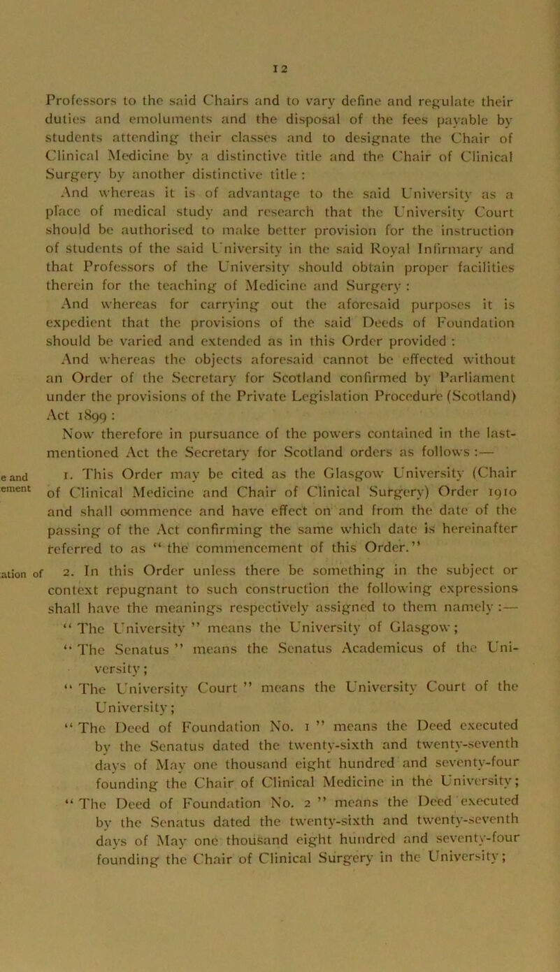 Professors to the said Chairs and to vary define and rej;ulate their duties and emoluments and the disposal of the fees payable by students attending their classes and to designate the Chair of Clinical Medicine by a distinctive title and the Chair of Clinical Surgery by another distinctive title : And whereas it is of advantage to the said University as a pface of medical study and research that the University Court should be authorised to make better provision for the instruction of students of the said University in the said Royal Infirmary and that Professors of the University should obtain proper facilities therein for the teaching of Medicine and Surgery : And whereas for carrying out the aforesaid pur|)Oses it is expedient that the provisions of the said Deeds of Foundation should be varied and extended as in this Order provided ; And whereas the objects aforesaid cannot be effected without an Order of the Secretary for Scotland confirmed by Parliament under the provisions of the Private Legislation Procedure (Scotland) Act 1899 : Now therefore in pursuance of the powers contained in the last- mentioned Act the Secretar},- for Scotland orders as follows ;— eand I- This Order may be cited as the Glasgow University (Chair ement Clinical Medicine and Chair of Clinical Surgery) Order 1910 and shall oommence and have effect on and from the date of the passing of the Act confirming the same which date is hereinafter referred to as “ the commencement of this Order.” aiion of 2. In this Order unless there be something in the subject or context repugnant to such construction the following expre.ssions shall have the meanings respectively assigned to them namely ;— ‘‘The University ” means the University of Glasgow; ‘‘ The Senatus ” means the Senatus Academicus of the Uni- versity ; ” The University Court ” means the University Court of the Univensity; ‘‘ The Deed of Foundation No. i ” means the Deed executed by the Senatus dated the twenty-sixth and twenty-seventh davs of Mav one thousand eight hundred and seventy-four founding the Chair of Clinical Medicine in the University; ‘‘ The Deed of Foundation No. 2 ” means the Deed executed by the Senatus dated the twenty-sixth and twenty-seventh days of May one thousand eight hundred and seventy-four founding the Chair of Clinical Surgery in the Llniversity;
