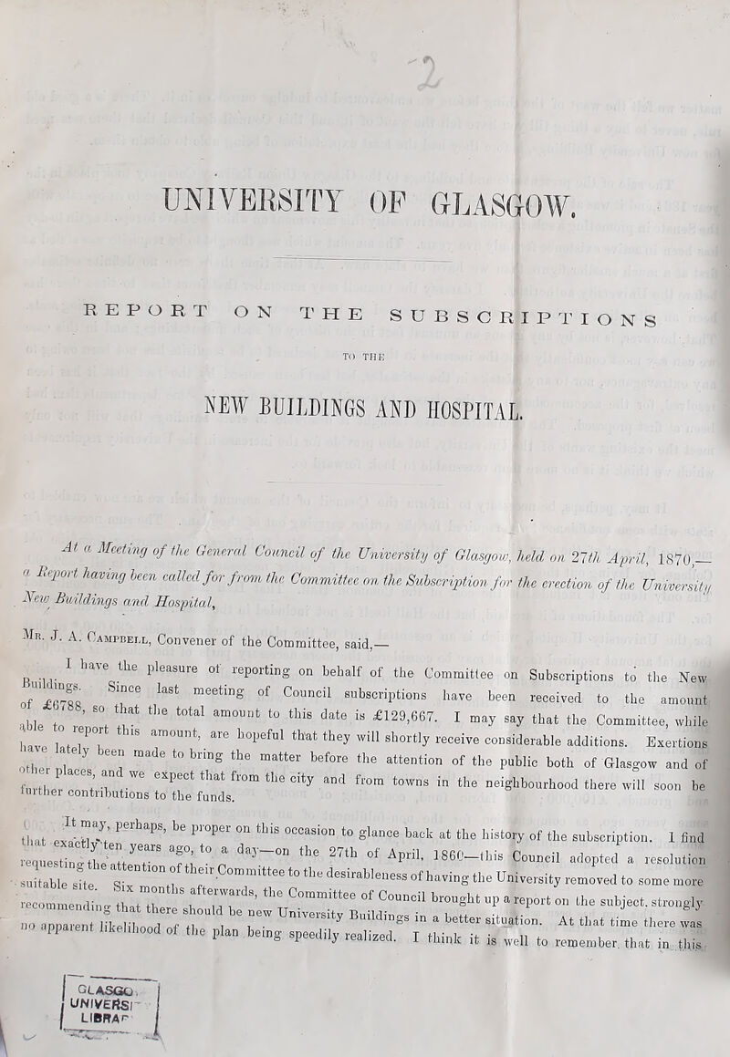 UNIVERSITY OP GLASGOAV. REPORT ON T'HE SUBSCRIPT' IONS TO TMK NEW BUILDINGS AND HOSPITAL a Meeting of the General Comcil of the University of Glasgow, held on 2Vh April, 1870,— a Beport having been eallecl for f rom the Committee on the Subscription for the erection of the University Neio^ Buildings and Hospital, Mr. J. a. Campbell, Convener of the Committee, said,— n ^ '**^'*^ pleasure ot reporting on behalf of the Committee on Subscriptions to the New of’^r^R subscriptions have been received to the amount able to re’ £129,667. I may say that the Committee, while have Iflt /T *^™ount, are hoiieful that they will shortly receive considerable additions. Exertions other ^ ‘’‘® attention of the public both of Glasgow and of further t 'T from the city and from towns in the neighbourhood there will soon be imther contributions to the funds. that exa'et-1 occasion to glance back at the history of the subscription. 1 find veq..e.«„.,LIttrr'*fM'°il 186C-lH» Cou.cil rfopted « re.olulion ■ suitable sife Six d 7' 1'’® University removed to some mote “—«-».ood or t„e ,.,0. boin. spee;;^^:-r.iiA t “rto rt::i:rt GLASGO. UNIVEftSr LIBRA'^