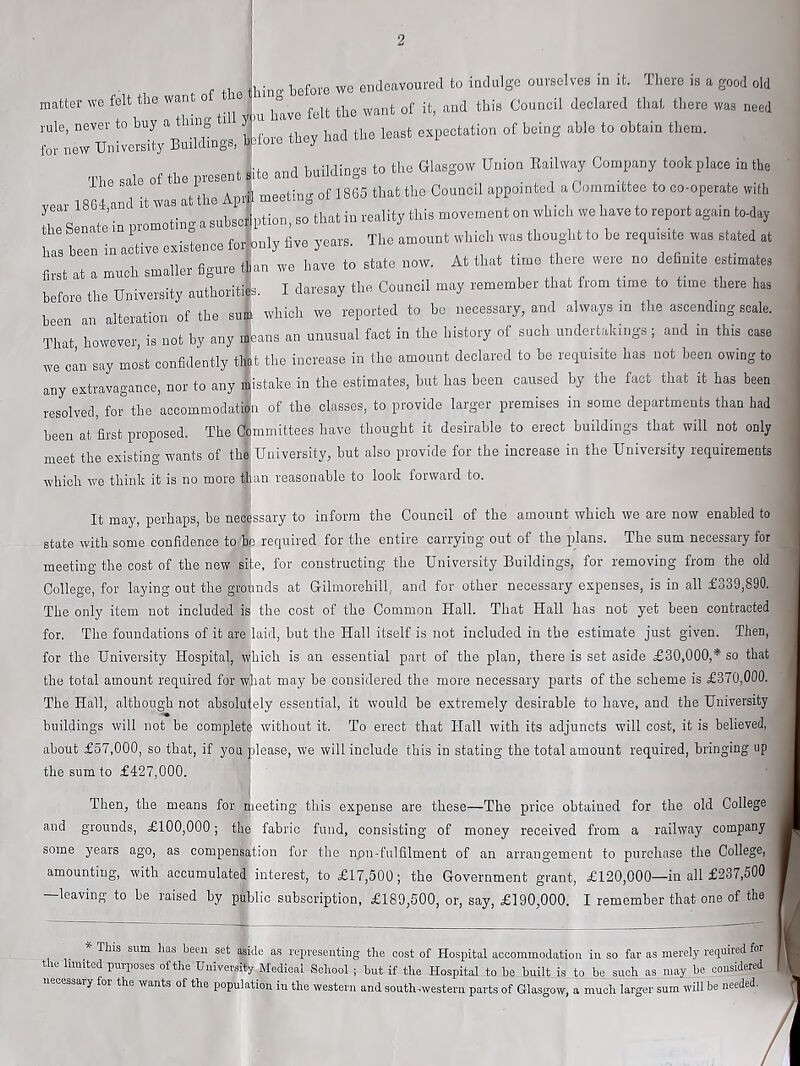 f tliP iliin' before we endeavoured to indulge ourselves in it. There is a good old matter we felt the want ° . ^ this Council declared that there was need ::l7n2X» 4'»« “ ““““ m In of the present ^ite and buildings to the Glasgow Union Bail way Company took place in the l«;r 1 -t was at the Apr| meeting of 1865 that the Council appointed a Committee to co-operate with Ts natjrprom^ting a subscjption, so that in reality this movement on which we have to report again to-day has been in active existence for bnly five years. The amount which was thought to be requ.srte was stated at first at a much smaller figure t|an we have to state now. At that time there were no definite estimates before the University authorities. I daresay the Council may remember that from time to time there has been an alteration of the suSl which we reported to be necessary, and always in the ascending scale. That, however, is not by any mUns an unusual fact in the history of such undertakings; and in this case Ave can say most confidently tlmt the increase in the amount declared to be requisite has not been owing to any extrlvagance, nor to any mistake in the estimates, but has been caused by the fact that it has been resolved, forthe acoommodaJa of the classes, to provide larger premises in some departments than had been at first proposed. The Ctimmittees have thought it desirable to erect buildings that will not only meet the existing wants of the; University, but also provide for the increase in the University requirements which Ave think it is no more ^han reasonable to look forward to. It may, perhaps, be necessary to inform the Council of the amount which Ave are now enabled to state with some confidence to'^e required for the entire carrying out of the plans. The sum necessary for meeting the cost of the new site, for constructing the University Buildings, for removing from the old College, for laying out the grounds at Gilmorehill, and for other necessary expenses, is in all £o39,890. The only item not included is the cost of the Common Hall. That Hall has not yet been contracted for. The foundations of it are laid, but the Hall itself is not included in the estimate just given. Then, for the University Hospital, which is an essential part of the plan, there is set aside £30,000,* so that the total amount required for what may be considered the more necessary parts of the scheme is £370,000. The Hall, although not absoluiely essential, it Avould be extremely desirable to have, and the University buildings will not be complete Avithout it. To erect that Hall with its adjuncts will cost, it is believed, about £57,000, so that, if you please, we will include this in stating the total amount required, bringing up the sum to £427,000. ' ' Then, the means for rpeeting this expense are these—The price obtained for the old College and grounds, £100,000; the fabric fund, consisting of money received from a railway company some years ago, as compensation for the npn-fulfilment of an arrangement to purchase the College, amounting, with accumulated interest, to £17,500; the Government grant, £120,000—in all £237,500 —leaving to be raised by piblio subscription, £189,500, or, say, £190,000. I remember that one of the ^ * Tins sum has been set aside as representing the cost of Hospital accommodation in so far as merely required for tie united purposes of the University Medical School ; but if the Hospital to be built is to be such as may be cousidered necessary for the Avants of the population in the western and south -western parts of Glasgow, a much larger sum Avill be needed.