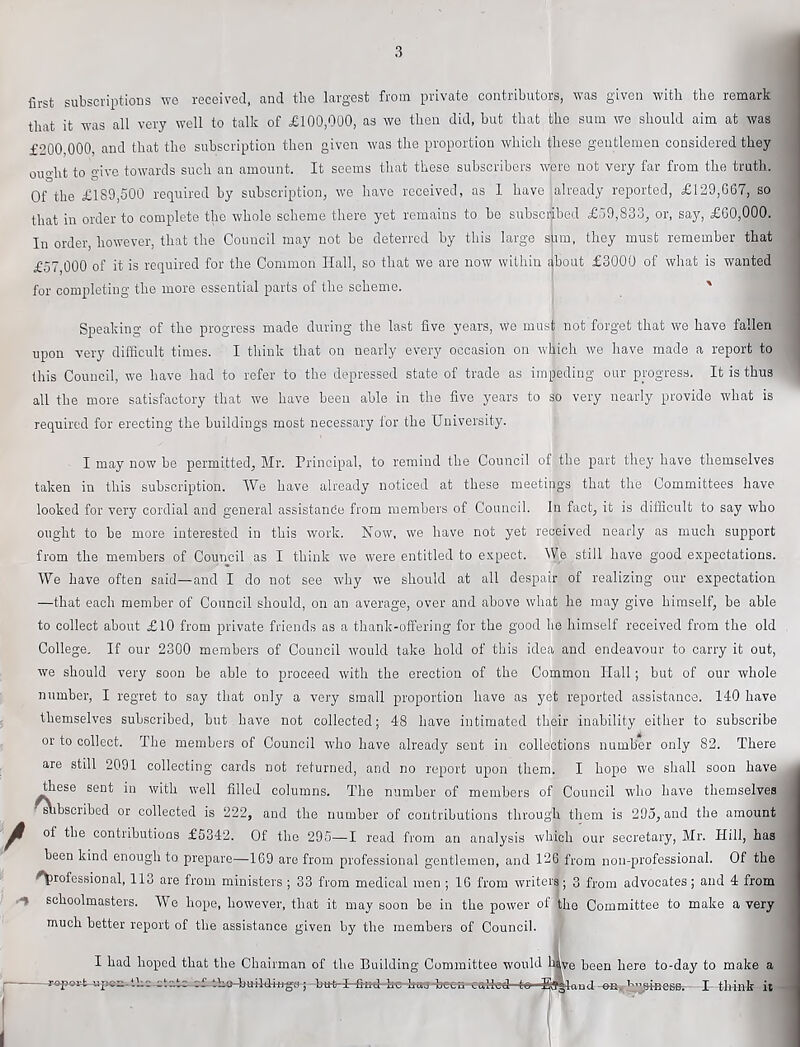 first subscriptions we received, and the largest from private contributors, was given with the remark that it was all very well to talk of £100,000, as we then did, but that the sum we should aim at was £200,000, and that the subscription then given was the proportion which these gentlemen considered they ought to give towards such an amount. It seems that these subscribers were not very far from the truth. Of the £189,500 required by subscription, we have received, as 1 have already reported, £129,067, so that in order to complete the whole scheme there yet remains to bo subscribed £59,833, or, say, £00,000. In order, however, that the Council may not be deterred by this large sum, they must remember that £.57,000 of it is required for the Common Hall, so that we are now within ^bout £3000 of what is wanted for completing the more essential parts of the scheme. ' Speaking of the progress made during the last five years, we must not forget that we have fallen upon very difficult times. I think that on nearly every occasion on which we have made a report to this Council, we have had to refer to the depressed state of trade as impeding our progress. It is thus all the more satisfactory that we have been able in the five years to so very nearly provide what is required for erecting the buildings most necessary for the University. I may now be permitted, Mr. Principal, to remind the Council of the part they have themselves taken in this subscription. IVe have already noticed at these meetings that the Committees have looked for very cordial and general assistande from members of Council. In fact, it is difficult to say who ought to be more interested in this work. Now, we have not yet received nearly as much support from the members of Council as I think we were entitled to e.vpect. 5V,e still have good expectations. We have often said—and I do not see why we should at all despair of realizing our expectation —that each member of Council should, on an average, over and above what he may give himself, be able to collect about £10 from private friends as a thank-offering for the good he himself received from the old College. If our 2300 members of Council would take hold of this idea and endeavour to carry it out, we should very soon be able to proceed with the erection of the Common Hall; but of our whole number, I regret to say that only a very small proportion have as yet reported assistance. 140 have themselves subscribed, hut have not collected; 48 have intimated their inability either to subscribe or to collect. The members of Council who have already sent in collections number only 82. There are still 2091 collecting cards not returned, and no report upon them. I hope we shall soon have these sent in with well filled columns. The number of members of Council who have themselves rtibscribed or collected is 222, and the number of contributions through them is 295, and the amount ^ of the contributions £5342. Of the 295—1 read from an analysis which our secretary, Mr. Hill, has been kind enough to prepare—169 are from professional gentlemen, and 12G from non-professional. Of the professional, 113 are from ministers ; 33 from medical men ; 16 from writers; 3 from advocates ; and 4 from >■% schoolmasters. We hope, however, that it may soon be in the power of the Committee to make a very much better report of the assistance given by the members of Council. I had hoped that the Chairman of the Building Committee would Ifflve been here to-day to make a ctatc to -Bayand-ea. h^amefiBr -B tlrini it