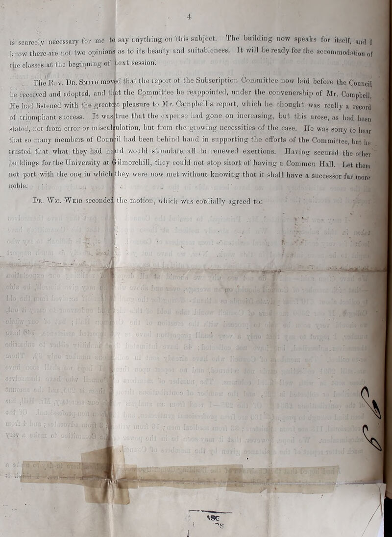 is scarcely necessary for me to say anything on’this subject. The building now simaks for itself, and I know there.are not two opinions as to its beauty and suitableness. It will be ready for the accommodation of the classes at the beginning of lext session: The Eev. Du. Smith mov id that the report of the Subscription Goniniittee now laid before the Council be received and adopted, and that tbe Committee be reappointed, under the convenersbip of Mr. Campbell He had listened with the greatc it pleasure to Mi-. Campbell’s report, which he thought was really a record true that the expense had gone on increasing, but this arose, as had been ulation, but from the growing necessities of the case. He was sorry to hear il had been behind hand in supporting the efforts of the Committee, but iie trusted that what they bad beird would stimulate all to renewed exertions. Having secured tbe otlier buildings for tbe University at dilmorehill, they could not stop short of having a Common Hall. Let them not part with the one in which: they were now met without knowing that it shall have a successor far more ifoble. ■ , , _ of triumphant success. It was stated^ not from error or miscal that so many members of Coun Dr. Wm. Weir seconded the motion, ubich Was cordially agreed to;