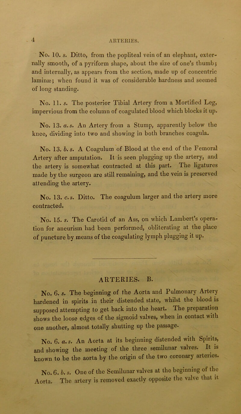 No. 10. s. Ditto, from the popliteal vein of an elephant, exter- nally smooth, of a pyriform shape, about the size of one’s thumb; and internally, as appears from the section, made up of concentric laminae; when found it was of considerable hardness and seemed of long standing. No. 11. s. The posterior Tibial Artery from a Mortified Leg, impervious from the column of coagulated blood which blocks it up. No. 13. a.s. An Artery from a Stump, apparently below the knee, dividing into two and showing in both branches coagula. No. 13. b.s. A Coagulum of Blood at the end of the Femoral Artery after amputation. It is seen plugging up the artery, and the artery is somewhat contracted at this part. The ligatures made by the surgeon are still remaining, and the vein is preserved attending the artery. No. 13. c.s. Ditto. The coagulum larger and the artery more contracted. No. 15. s. The Carotid of an Ass, on which Lambert’s opera- tion for aneurism had been performed, obliterating at the place of puncture by means of the coagulating lymph plugging It up. ARTERIES. B. No. 6. s. The beginning of the Aorta and Pulmonary Artery hardened in spirits in their distended state, whilst the blood is supposed attempting to get back into the heart. The preparation shows the loose edges of the sigmoid valves, when in contact with one another, almost totally shutting up the passage. No. 6. a.s. An Aorta at its beginning distended with Spirits, and showing the meeting of the three semilunar valves. It is known to be the aorta by the origin of the two coronary arteries. No. 6. b. s. One of the Semilunar valves at the beginning of the Aorta. The artery is removed exactly opposite the valve that it