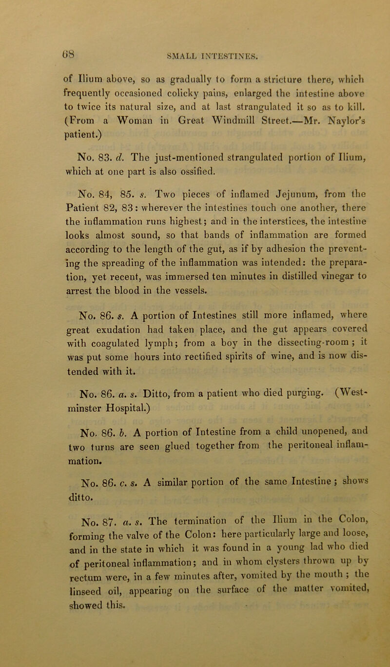 08 of Ilium above, so as gradually to form a stricture there, which frequently occasioned colicky pains, enlarged the intestine above to twice its natural size, and at last strangulated it so as to kill. (From a Woman in Great Windmill Street,—Mr. Naylor’s patient.) No. 83. d. The just-mentioned strangulated portion of Ilium, which at one part is also ossified. No. 84, 85. s. Two pieces of inflamed Jejunum, from the Patient 82, 83: wherever the intestines touch one another, there the inflammation runs highest; and in the interstices, the intestine looks almost sound, so that bands of inflammation are formed according to the length of the gut, as if by adhesion the prevent- ing the spreading of the Inflammation was intended: the prepara- tion, yet recent, was immersed ten minutes in distilled vinegar to arrest the blood in the vessels. No. 86. s. A portion of Intestines still more inflamed, where great exudation had taken place, and the gut appears covered with coagulated lymph; from a boy in the dissecting-room; it was put some hours into rectified spirits of wine, and is now dis- tended with it. No. 86. a. s. Ditto, from a patient who died purging. (West- minster Hospital.) No- 86. b. A portion of Intestine from a child unopened, and two turns are seen glued together from the peritoneal inflam- mation. No. 86. c. s. A similar portion of the same Intestine ; shows ditto. No. 87. a. s. The termination of the Ilium in the Colon, forming the valve of the Colon: here particularly large and loose, and in the state in which it was found in a young lad who died of peritoneal Inflammation; and in whom clysters thrown up by rectum were, in a few minutes after, vomited by the mouth ; the linseed oil, appearing on the surface of the matter vomited, showed this.